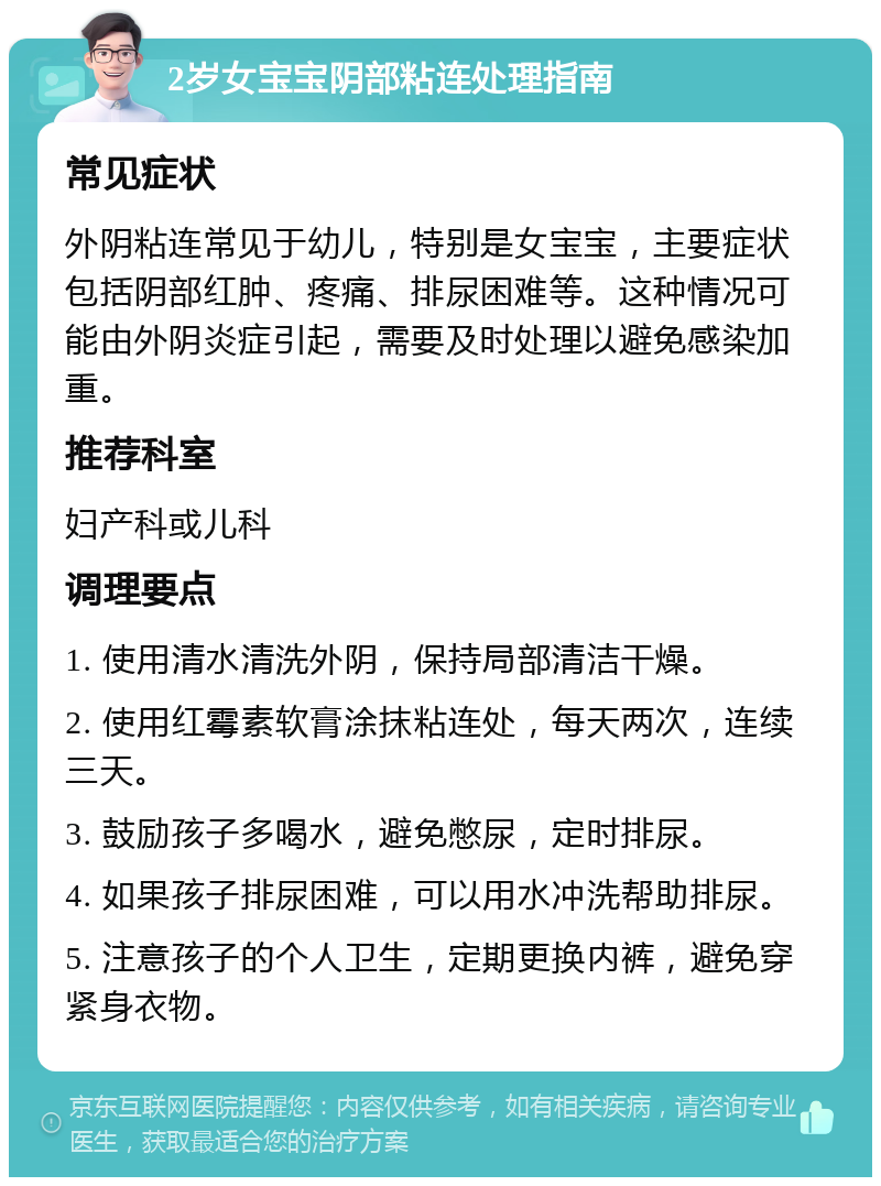 2岁女宝宝阴部粘连处理指南 常见症状 外阴粘连常见于幼儿，特别是女宝宝，主要症状包括阴部红肿、疼痛、排尿困难等。这种情况可能由外阴炎症引起，需要及时处理以避免感染加重。 推荐科室 妇产科或儿科 调理要点 1. 使用清水清洗外阴，保持局部清洁干燥。 2. 使用红霉素软膏涂抹粘连处，每天两次，连续三天。 3. 鼓励孩子多喝水，避免憋尿，定时排尿。 4. 如果孩子排尿困难，可以用水冲洗帮助排尿。 5. 注意孩子的个人卫生，定期更换内裤，避免穿紧身衣物。