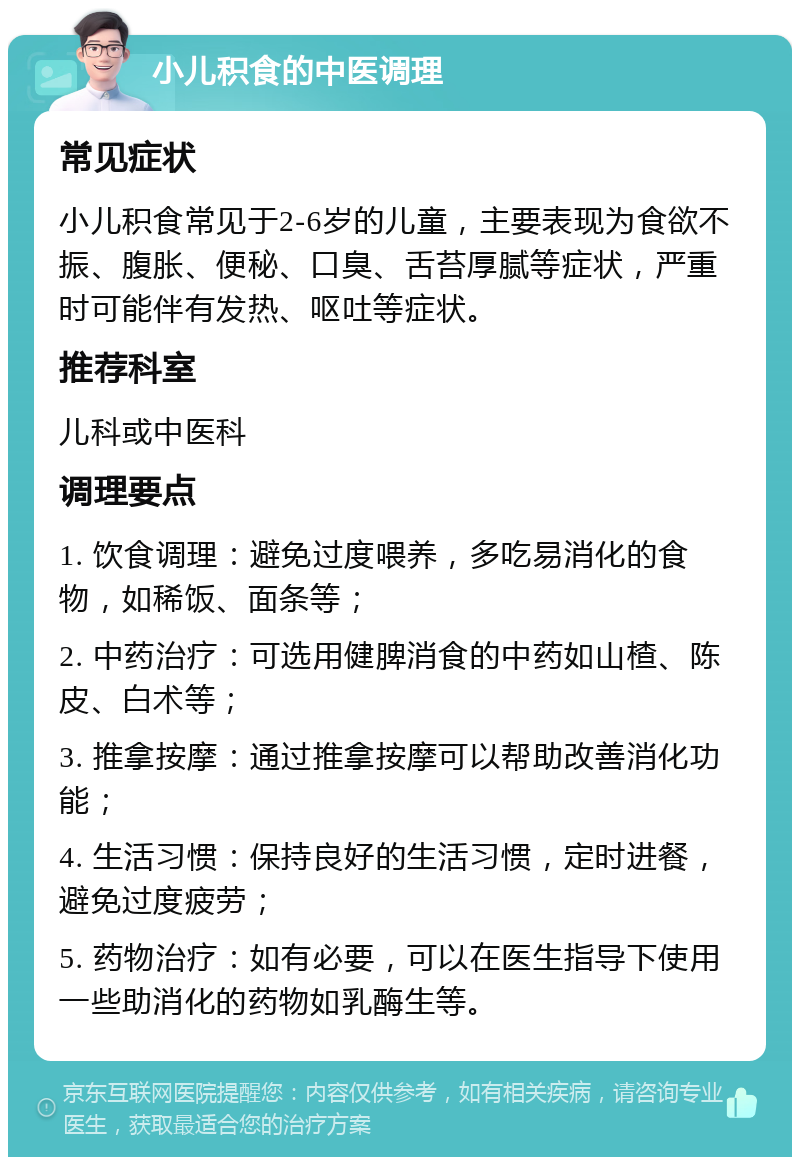 小儿积食的中医调理 常见症状 小儿积食常见于2-6岁的儿童，主要表现为食欲不振、腹胀、便秘、口臭、舌苔厚腻等症状，严重时可能伴有发热、呕吐等症状。 推荐科室 儿科或中医科 调理要点 1. 饮食调理：避免过度喂养，多吃易消化的食物，如稀饭、面条等； 2. 中药治疗：可选用健脾消食的中药如山楂、陈皮、白术等； 3. 推拿按摩：通过推拿按摩可以帮助改善消化功能； 4. 生活习惯：保持良好的生活习惯，定时进餐，避免过度疲劳； 5. 药物治疗：如有必要，可以在医生指导下使用一些助消化的药物如乳酶生等。