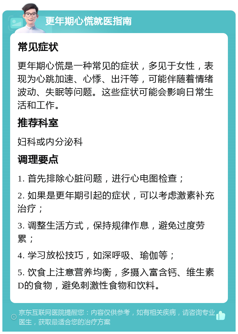 更年期心慌就医指南 常见症状 更年期心慌是一种常见的症状，多见于女性，表现为心跳加速、心悸、出汗等，可能伴随着情绪波动、失眠等问题。这些症状可能会影响日常生活和工作。 推荐科室 妇科或内分泌科 调理要点 1. 首先排除心脏问题，进行心电图检查； 2. 如果是更年期引起的症状，可以考虑激素补充治疗； 3. 调整生活方式，保持规律作息，避免过度劳累； 4. 学习放松技巧，如深呼吸、瑜伽等； 5. 饮食上注意营养均衡，多摄入富含钙、维生素D的食物，避免刺激性食物和饮料。