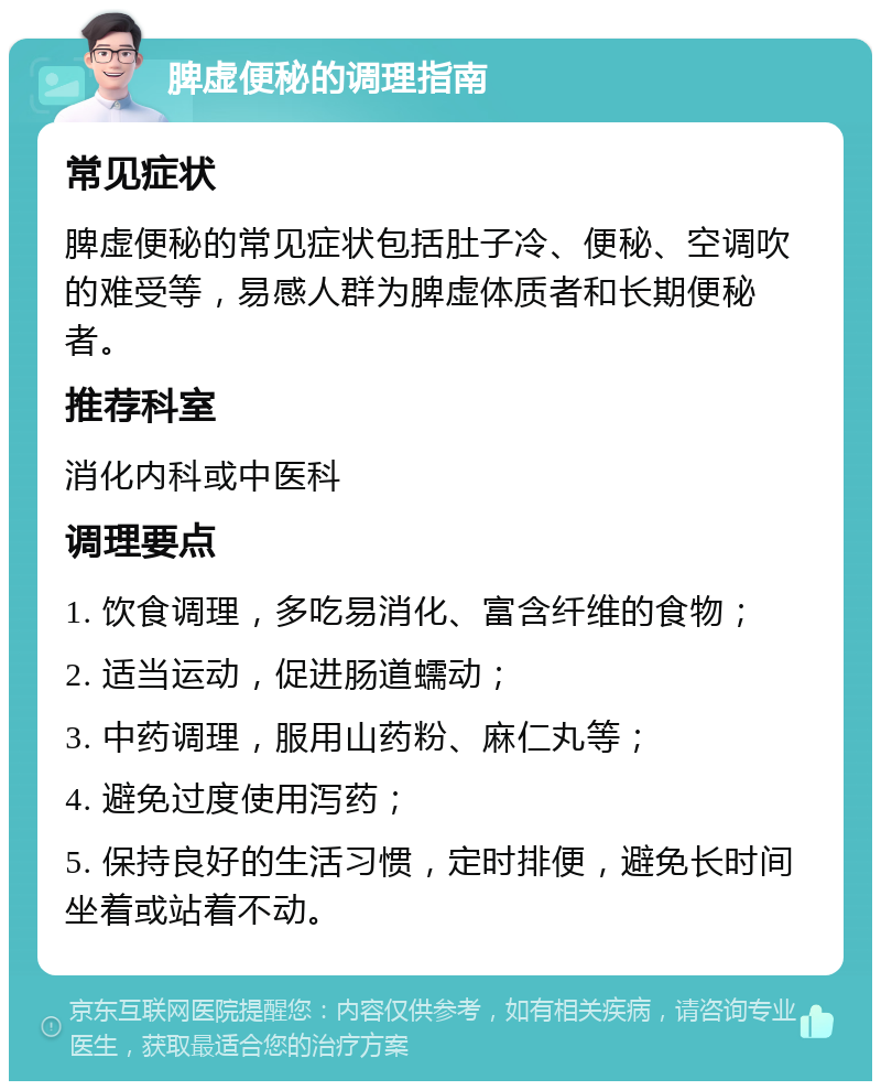 脾虚便秘的调理指南 常见症状 脾虚便秘的常见症状包括肚子冷、便秘、空调吹的难受等，易感人群为脾虚体质者和长期便秘者。 推荐科室 消化内科或中医科 调理要点 1. 饮食调理，多吃易消化、富含纤维的食物； 2. 适当运动，促进肠道蠕动； 3. 中药调理，服用山药粉、麻仁丸等； 4. 避免过度使用泻药； 5. 保持良好的生活习惯，定时排便，避免长时间坐着或站着不动。