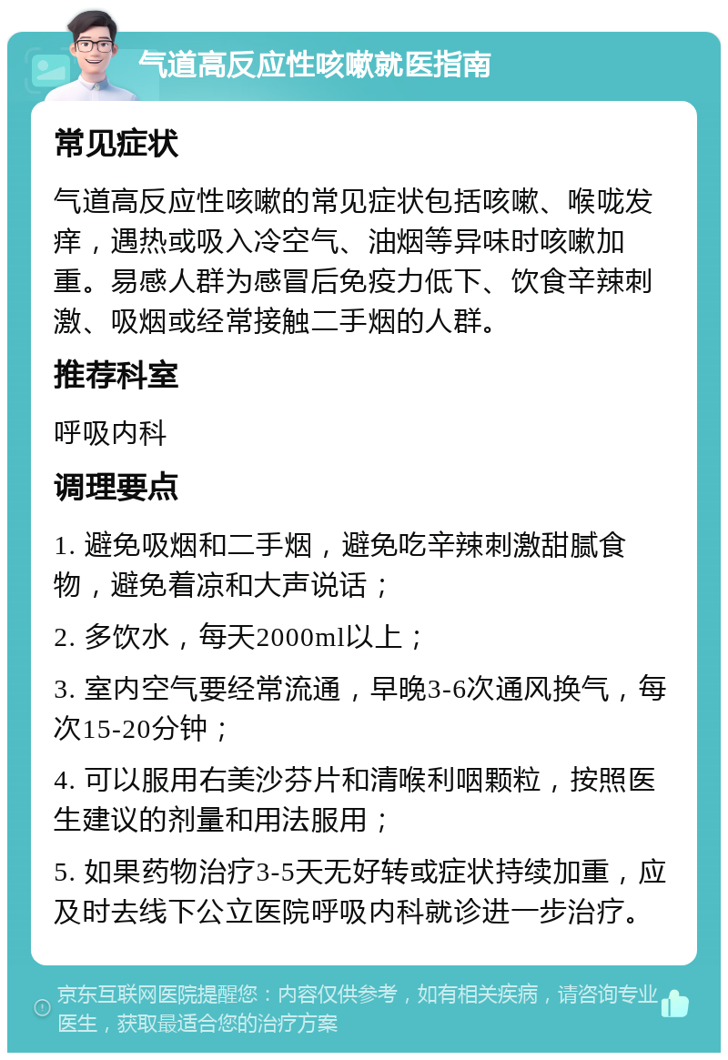 气道高反应性咳嗽就医指南 常见症状 气道高反应性咳嗽的常见症状包括咳嗽、喉咙发痒，遇热或吸入冷空气、油烟等异味时咳嗽加重。易感人群为感冒后免疫力低下、饮食辛辣刺激、吸烟或经常接触二手烟的人群。 推荐科室 呼吸内科 调理要点 1. 避免吸烟和二手烟，避免吃辛辣刺激甜腻食物，避免着凉和大声说话； 2. 多饮水，每天2000ml以上； 3. 室内空气要经常流通，早晚3-6次通风换气，每次15-20分钟； 4. 可以服用右美沙芬片和清喉利咽颗粒，按照医生建议的剂量和用法服用； 5. 如果药物治疗3-5天无好转或症状持续加重，应及时去线下公立医院呼吸内科就诊进一步治疗。