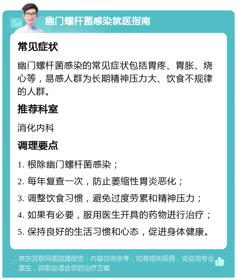 幽门螺杆菌感染就医指南 常见症状 幽门螺杆菌感染的常见症状包括胃疼、胃胀、烧心等，易感人群为长期精神压力大、饮食不规律的人群。 推荐科室 消化内科 调理要点 1. 根除幽门螺杆菌感染； 2. 每年复查一次，防止萎缩性胃炎恶化； 3. 调整饮食习惯，避免过度劳累和精神压力； 4. 如果有必要，服用医生开具的药物进行治疗； 5. 保持良好的生活习惯和心态，促进身体健康。