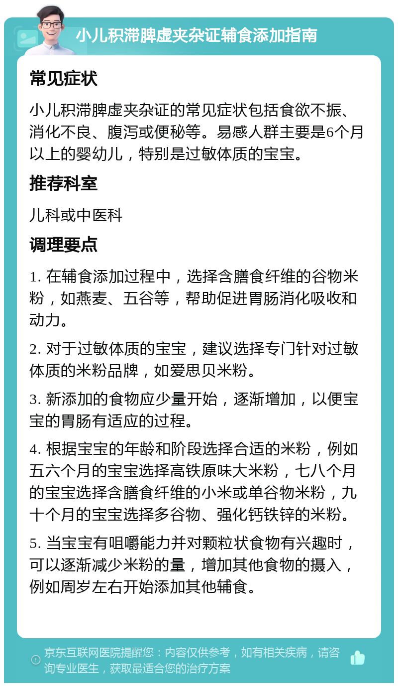 小儿积滞脾虚夹杂证辅食添加指南 常见症状 小儿积滞脾虚夹杂证的常见症状包括食欲不振、消化不良、腹泻或便秘等。易感人群主要是6个月以上的婴幼儿，特别是过敏体质的宝宝。 推荐科室 儿科或中医科 调理要点 1. 在辅食添加过程中，选择含膳食纤维的谷物米粉，如燕麦、五谷等，帮助促进胃肠消化吸收和动力。 2. 对于过敏体质的宝宝，建议选择专门针对过敏体质的米粉品牌，如爱思贝米粉。 3. 新添加的食物应少量开始，逐渐增加，以便宝宝的胃肠有适应的过程。 4. 根据宝宝的年龄和阶段选择合适的米粉，例如五六个月的宝宝选择高铁原味大米粉，七八个月的宝宝选择含膳食纤维的小米或单谷物米粉，九十个月的宝宝选择多谷物、强化钙铁锌的米粉。 5. 当宝宝有咀嚼能力并对颗粒状食物有兴趣时，可以逐渐减少米粉的量，增加其他食物的摄入，例如周岁左右开始添加其他辅食。