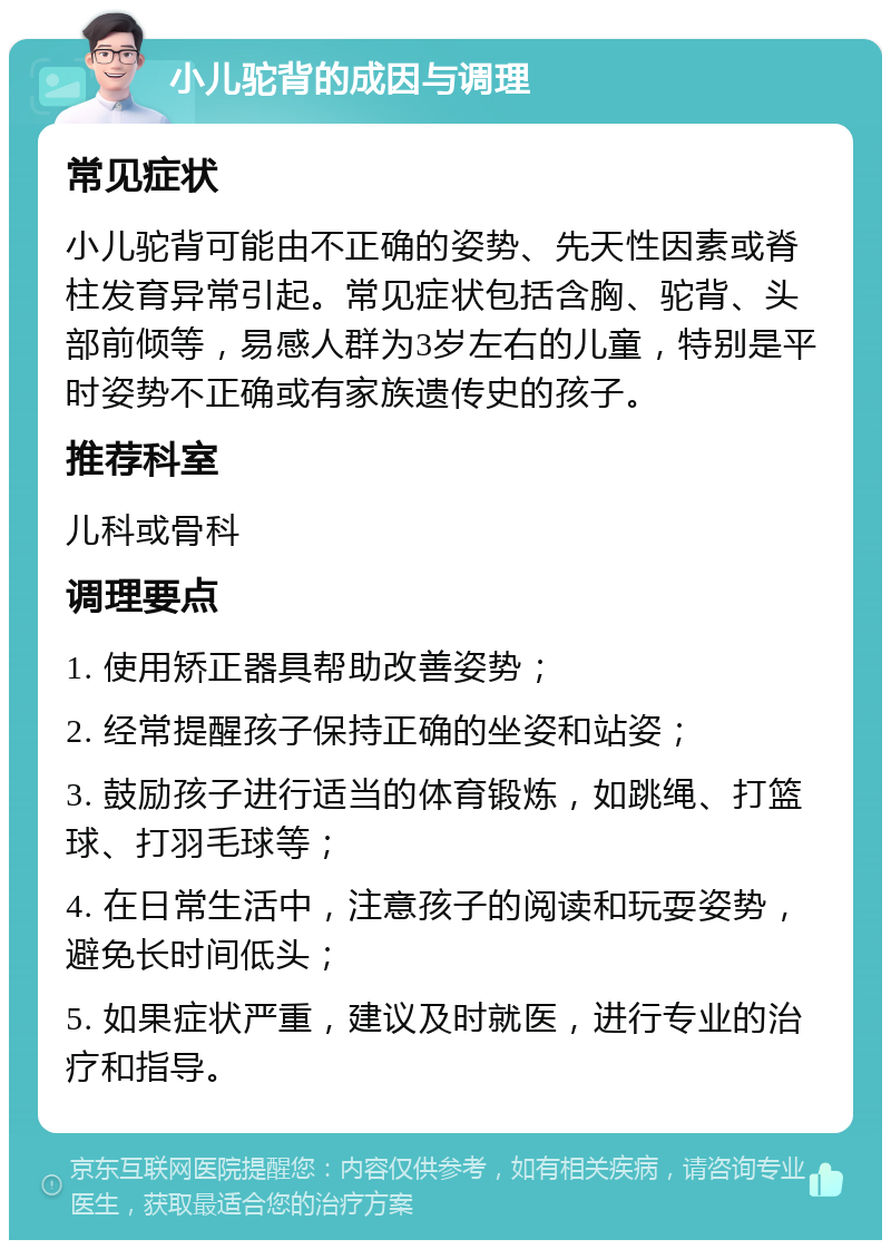 小儿驼背的成因与调理 常见症状 小儿驼背可能由不正确的姿势、先天性因素或脊柱发育异常引起。常见症状包括含胸、驼背、头部前倾等，易感人群为3岁左右的儿童，特别是平时姿势不正确或有家族遗传史的孩子。 推荐科室 儿科或骨科 调理要点 1. 使用矫正器具帮助改善姿势； 2. 经常提醒孩子保持正确的坐姿和站姿； 3. 鼓励孩子进行适当的体育锻炼，如跳绳、打篮球、打羽毛球等； 4. 在日常生活中，注意孩子的阅读和玩耍姿势，避免长时间低头； 5. 如果症状严重，建议及时就医，进行专业的治疗和指导。