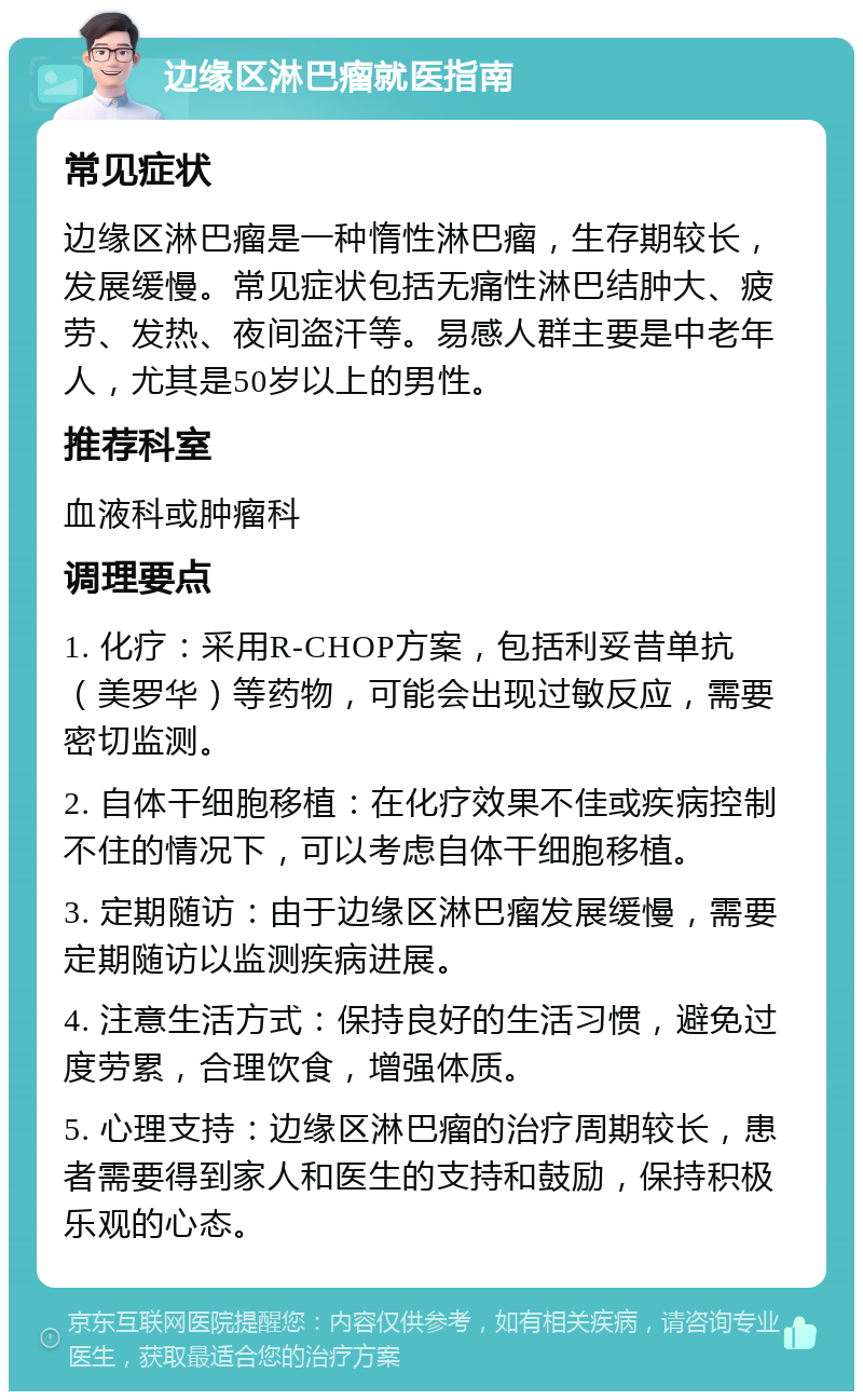 边缘区淋巴瘤就医指南 常见症状 边缘区淋巴瘤是一种惰性淋巴瘤，生存期较长，发展缓慢。常见症状包括无痛性淋巴结肿大、疲劳、发热、夜间盗汗等。易感人群主要是中老年人，尤其是50岁以上的男性。 推荐科室 血液科或肿瘤科 调理要点 1. 化疗：采用R-CHOP方案，包括利妥昔单抗（美罗华）等药物，可能会出现过敏反应，需要密切监测。 2. 自体干细胞移植：在化疗效果不佳或疾病控制不住的情况下，可以考虑自体干细胞移植。 3. 定期随访：由于边缘区淋巴瘤发展缓慢，需要定期随访以监测疾病进展。 4. 注意生活方式：保持良好的生活习惯，避免过度劳累，合理饮食，增强体质。 5. 心理支持：边缘区淋巴瘤的治疗周期较长，患者需要得到家人和医生的支持和鼓励，保持积极乐观的心态。