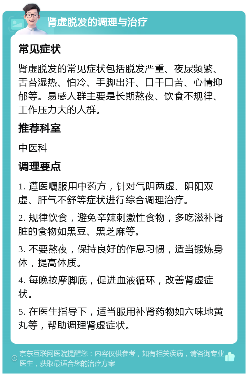 肾虚脱发的调理与治疗 常见症状 肾虚脱发的常见症状包括脱发严重、夜尿频繁、舌苔湿热、怕冷、手脚出汗、口干口苦、心情抑郁等。易感人群主要是长期熬夜、饮食不规律、工作压力大的人群。 推荐科室 中医科 调理要点 1. 遵医嘱服用中药方，针对气阴两虚、阴阳双虚、肝气不舒等症状进行综合调理治疗。 2. 规律饮食，避免辛辣刺激性食物，多吃滋补肾脏的食物如黑豆、黑芝麻等。 3. 不要熬夜，保持良好的作息习惯，适当锻炼身体，提高体质。 4. 每晚按摩脚底，促进血液循环，改善肾虚症状。 5. 在医生指导下，适当服用补肾药物如六味地黄丸等，帮助调理肾虚症状。