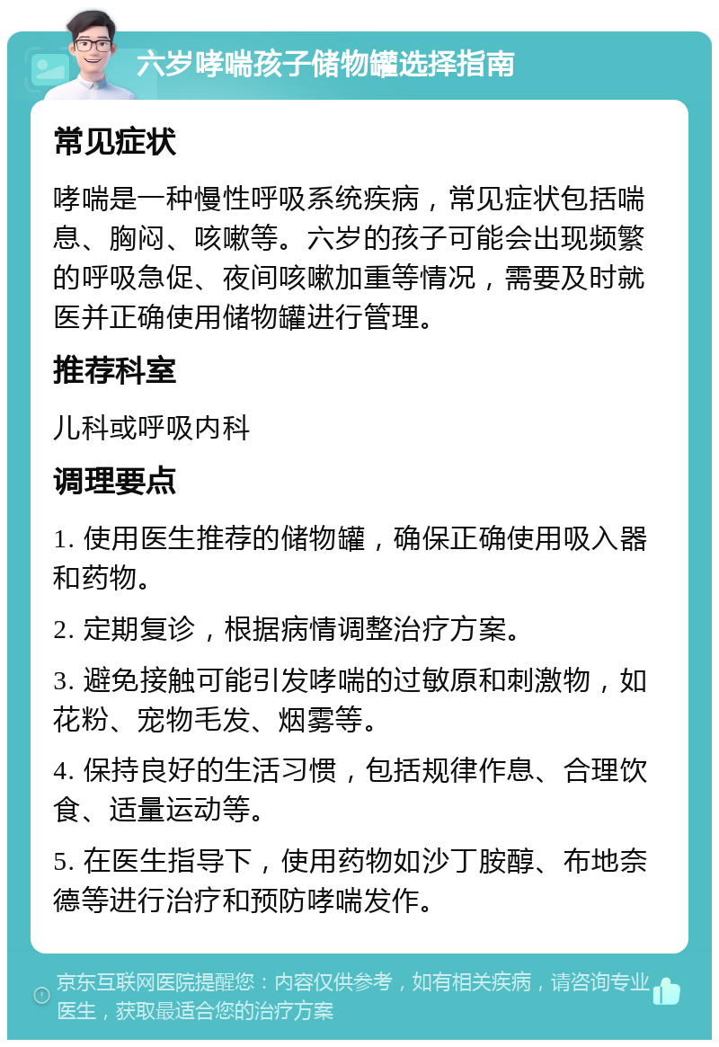 六岁哮喘孩子储物罐选择指南 常见症状 哮喘是一种慢性呼吸系统疾病，常见症状包括喘息、胸闷、咳嗽等。六岁的孩子可能会出现频繁的呼吸急促、夜间咳嗽加重等情况，需要及时就医并正确使用储物罐进行管理。 推荐科室 儿科或呼吸内科 调理要点 1. 使用医生推荐的储物罐，确保正确使用吸入器和药物。 2. 定期复诊，根据病情调整治疗方案。 3. 避免接触可能引发哮喘的过敏原和刺激物，如花粉、宠物毛发、烟雾等。 4. 保持良好的生活习惯，包括规律作息、合理饮食、适量运动等。 5. 在医生指导下，使用药物如沙丁胺醇、布地奈德等进行治疗和预防哮喘发作。