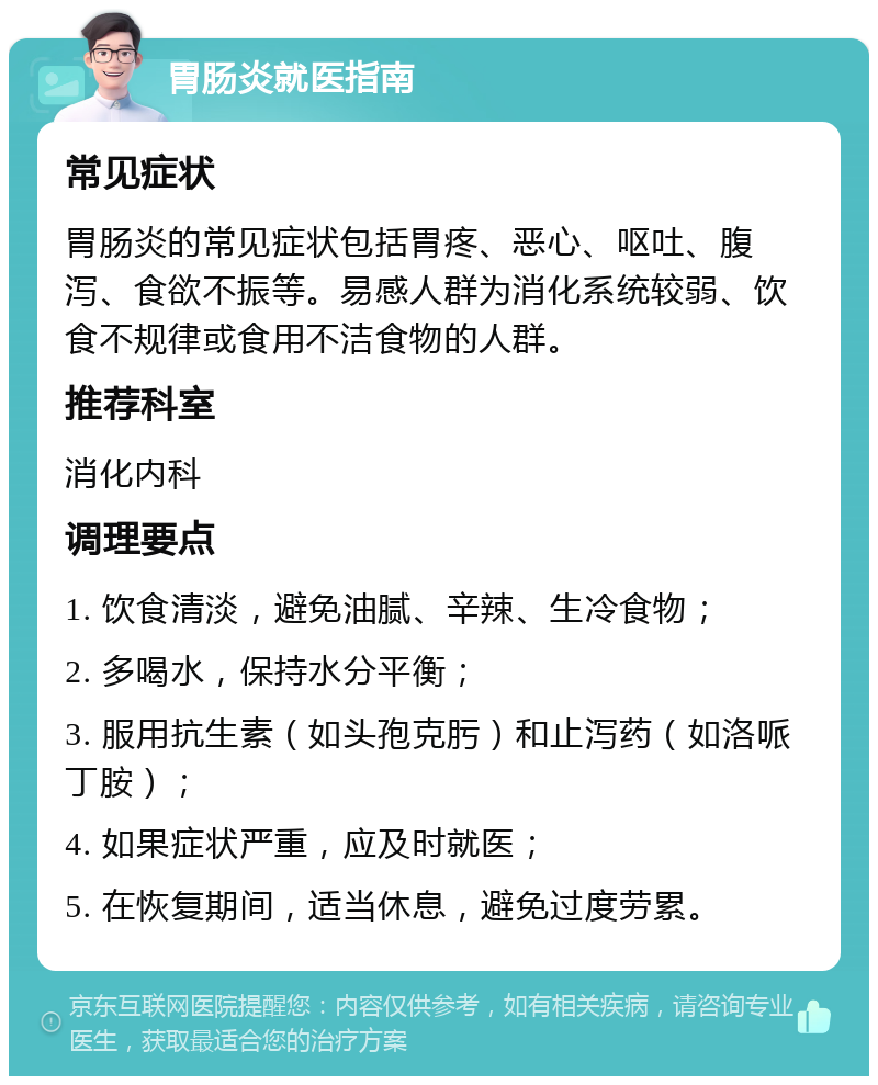 胃肠炎就医指南 常见症状 胃肠炎的常见症状包括胃疼、恶心、呕吐、腹泻、食欲不振等。易感人群为消化系统较弱、饮食不规律或食用不洁食物的人群。 推荐科室 消化内科 调理要点 1. 饮食清淡，避免油腻、辛辣、生冷食物； 2. 多喝水，保持水分平衡； 3. 服用抗生素（如头孢克肟）和止泻药（如洛哌丁胺）； 4. 如果症状严重，应及时就医； 5. 在恢复期间，适当休息，避免过度劳累。