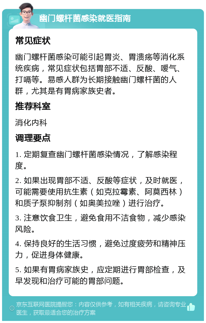 幽门螺杆菌感染就医指南 常见症状 幽门螺杆菌感染可能引起胃炎、胃溃疡等消化系统疾病，常见症状包括胃部不适、反酸、嗳气、打嗝等。易感人群为长期接触幽门螺杆菌的人群，尤其是有胃病家族史者。 推荐科室 消化内科 调理要点 1. 定期复查幽门螺杆菌感染情况，了解感染程度。 2. 如果出现胃部不适、反酸等症状，及时就医，可能需要使用抗生素（如克拉霉素、阿莫西林）和质子泵抑制剂（如奥美拉唑）进行治疗。 3. 注意饮食卫生，避免食用不洁食物，减少感染风险。 4. 保持良好的生活习惯，避免过度疲劳和精神压力，促进身体健康。 5. 如果有胃病家族史，应定期进行胃部检查，及早发现和治疗可能的胃部问题。