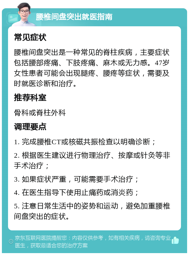 腰椎间盘突出就医指南 常见症状 腰椎间盘突出是一种常见的脊柱疾病，主要症状包括腰部疼痛、下肢疼痛、麻木或无力感。47岁女性患者可能会出现腿疼、腰疼等症状，需要及时就医诊断和治疗。 推荐科室 骨科或脊柱外科 调理要点 1. 完成腰椎CT或核磁共振检查以明确诊断； 2. 根据医生建议进行物理治疗、按摩或针灸等非手术治疗； 3. 如果症状严重，可能需要手术治疗； 4. 在医生指导下使用止痛药或消炎药； 5. 注意日常生活中的姿势和运动，避免加重腰椎间盘突出的症状。