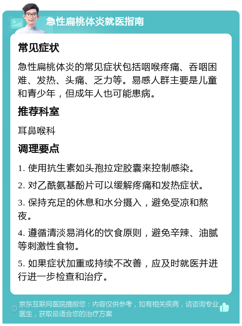 急性扁桃体炎就医指南 常见症状 急性扁桃体炎的常见症状包括咽喉疼痛、吞咽困难、发热、头痛、乏力等。易感人群主要是儿童和青少年，但成年人也可能患病。 推荐科室 耳鼻喉科 调理要点 1. 使用抗生素如头孢拉定胶囊来控制感染。 2. 对乙酰氨基酚片可以缓解疼痛和发热症状。 3. 保持充足的休息和水分摄入，避免受凉和熬夜。 4. 遵循清淡易消化的饮食原则，避免辛辣、油腻等刺激性食物。 5. 如果症状加重或持续不改善，应及时就医并进行进一步检查和治疗。