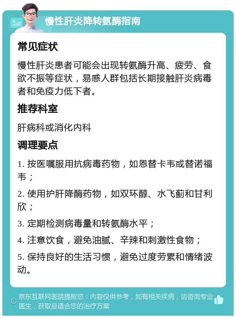 慢性肝炎降转氨酶指南 常见症状 慢性肝炎患者可能会出现转氨酶升高、疲劳、食欲不振等症状，易感人群包括长期接触肝炎病毒者和免疫力低下者。 推荐科室 肝病科或消化内科 调理要点 1. 按医嘱服用抗病毒药物，如恩替卡韦或替诺福韦； 2. 使用护肝降酶药物，如双环醇、水飞蓟和甘利欣； 3. 定期检测病毒量和转氨酶水平； 4. 注意饮食，避免油腻、辛辣和刺激性食物； 5. 保持良好的生活习惯，避免过度劳累和情绪波动。