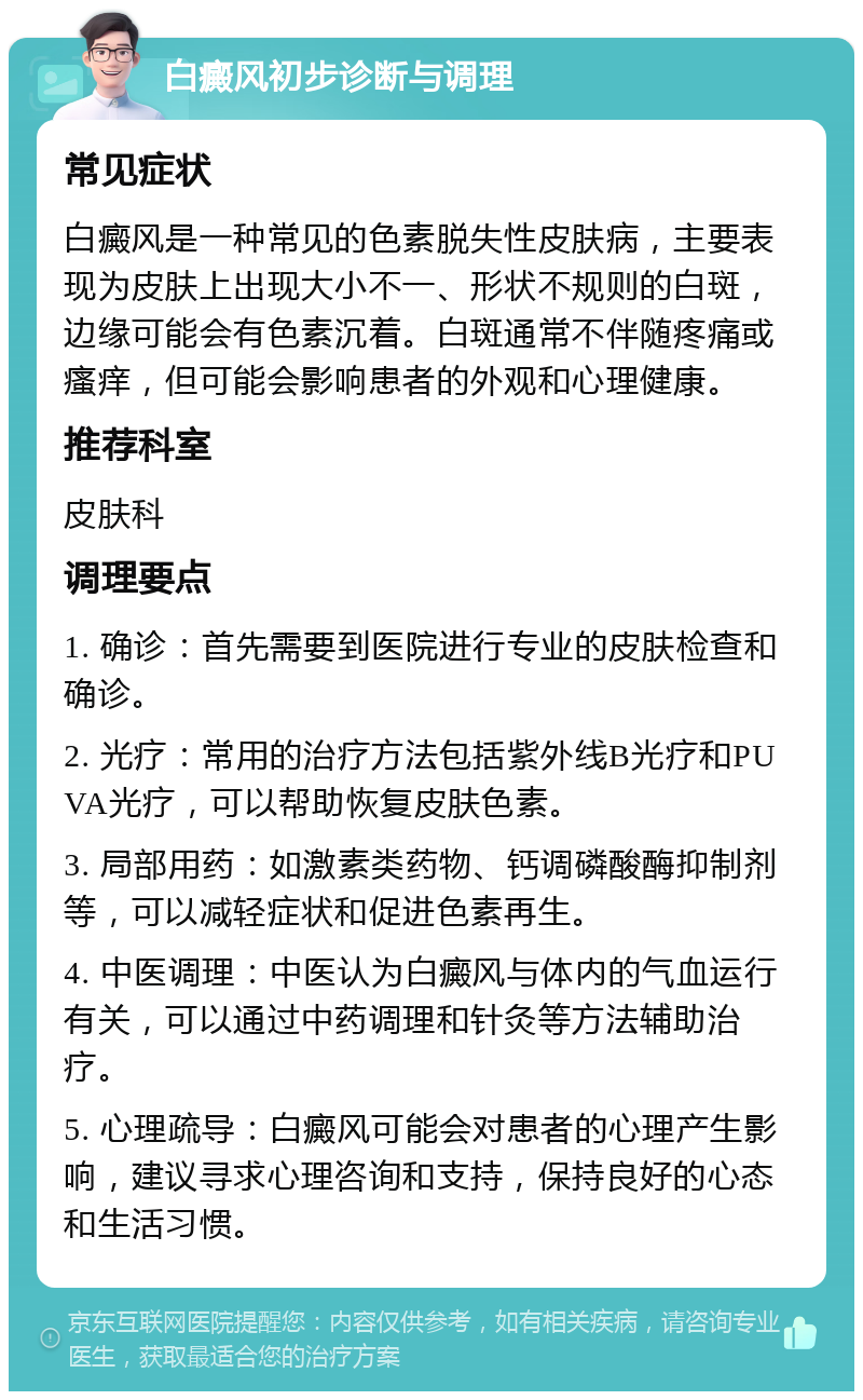 白癜风初步诊断与调理 常见症状 白癜风是一种常见的色素脱失性皮肤病，主要表现为皮肤上出现大小不一、形状不规则的白斑，边缘可能会有色素沉着。白斑通常不伴随疼痛或瘙痒，但可能会影响患者的外观和心理健康。 推荐科室 皮肤科 调理要点 1. 确诊：首先需要到医院进行专业的皮肤检查和确诊。 2. 光疗：常用的治疗方法包括紫外线B光疗和PUVA光疗，可以帮助恢复皮肤色素。 3. 局部用药：如激素类药物、钙调磷酸酶抑制剂等，可以减轻症状和促进色素再生。 4. 中医调理：中医认为白癜风与体内的气血运行有关，可以通过中药调理和针灸等方法辅助治疗。 5. 心理疏导：白癜风可能会对患者的心理产生影响，建议寻求心理咨询和支持，保持良好的心态和生活习惯。