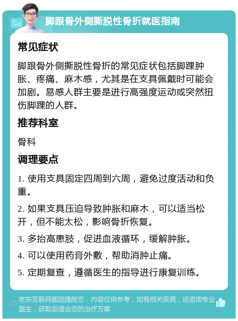 脚跟骨外侧撕脱性骨折就医指南 常见症状 脚跟骨外侧撕脱性骨折的常见症状包括脚踝肿胀、疼痛、麻木感，尤其是在支具佩戴时可能会加剧。易感人群主要是进行高强度运动或突然扭伤脚踝的人群。 推荐科室 骨科 调理要点 1. 使用支具固定四周到六周，避免过度活动和负重。 2. 如果支具压迫导致肿胀和麻木，可以适当松开，但不能太松，影响骨折恢复。 3. 多抬高患肢，促进血液循环，缓解肿胀。 4. 可以使用药膏外敷，帮助消肿止痛。 5. 定期复查，遵循医生的指导进行康复训练。