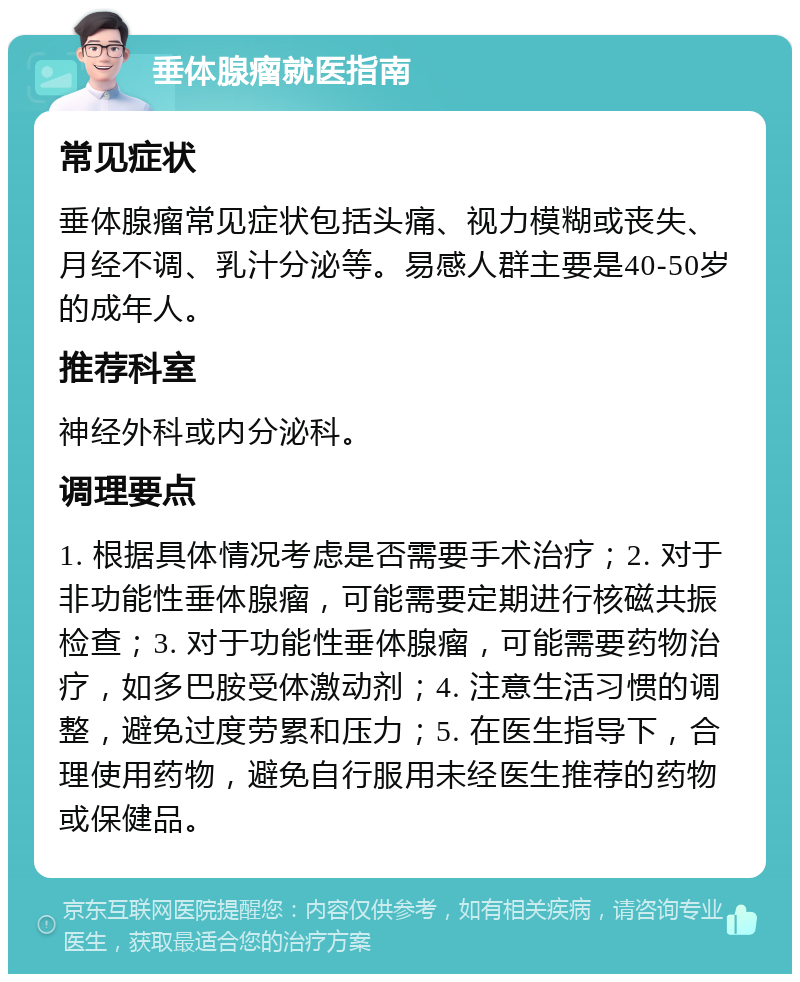 垂体腺瘤就医指南 常见症状 垂体腺瘤常见症状包括头痛、视力模糊或丧失、月经不调、乳汁分泌等。易感人群主要是40-50岁的成年人。 推荐科室 神经外科或内分泌科。 调理要点 1. 根据具体情况考虑是否需要手术治疗；2. 对于非功能性垂体腺瘤，可能需要定期进行核磁共振检查；3. 对于功能性垂体腺瘤，可能需要药物治疗，如多巴胺受体激动剂；4. 注意生活习惯的调整，避免过度劳累和压力；5. 在医生指导下，合理使用药物，避免自行服用未经医生推荐的药物或保健品。