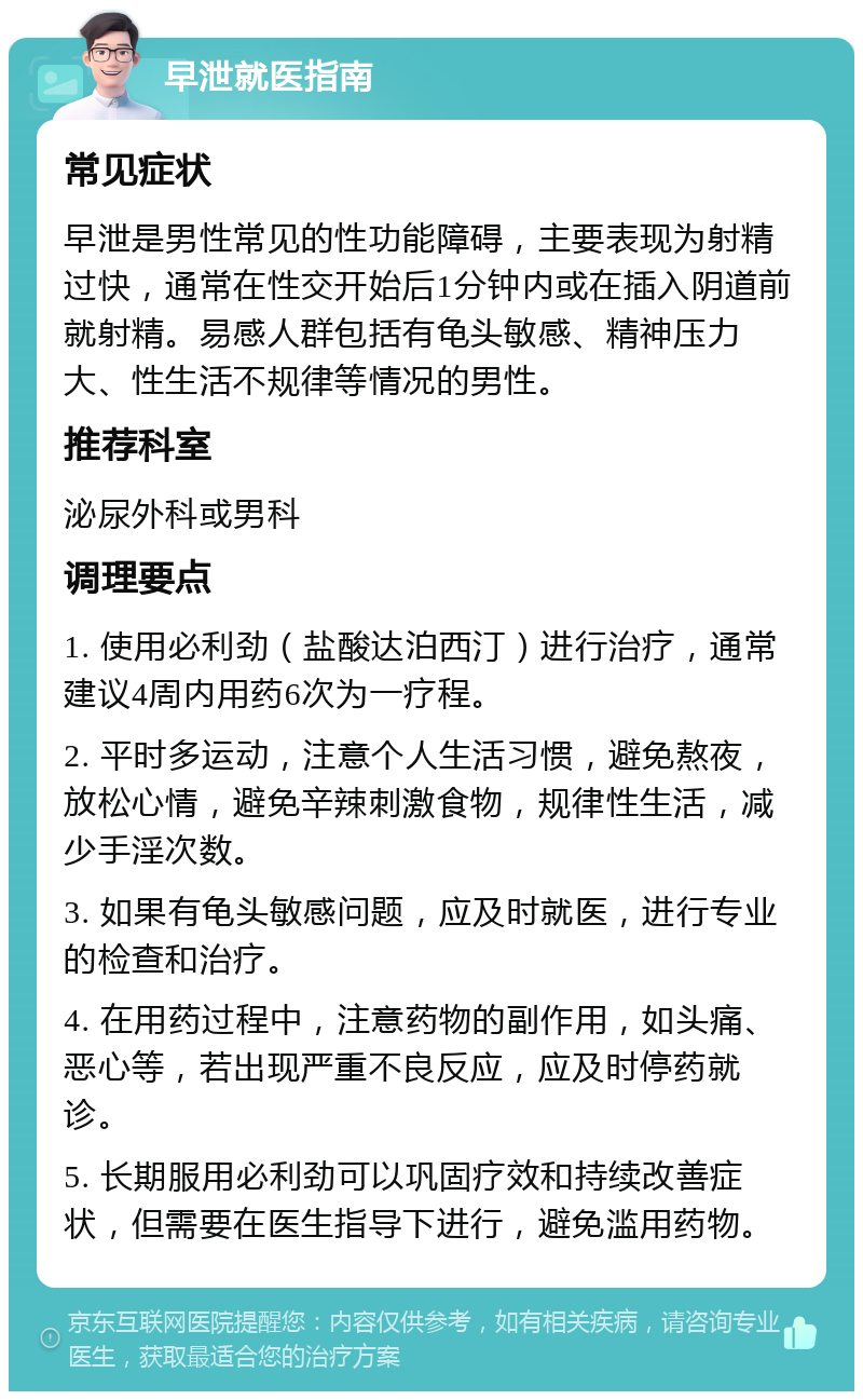 早泄就医指南 常见症状 早泄是男性常见的性功能障碍，主要表现为射精过快，通常在性交开始后1分钟内或在插入阴道前就射精。易感人群包括有龟头敏感、精神压力大、性生活不规律等情况的男性。 推荐科室 泌尿外科或男科 调理要点 1. 使用必利劲（盐酸达泊西汀）进行治疗，通常建议4周内用药6次为一疗程。 2. 平时多运动，注意个人生活习惯，避免熬夜，放松心情，避免辛辣刺激食物，规律性生活，减少手淫次数。 3. 如果有龟头敏感问题，应及时就医，进行专业的检查和治疗。 4. 在用药过程中，注意药物的副作用，如头痛、恶心等，若出现严重不良反应，应及时停药就诊。 5. 长期服用必利劲可以巩固疗效和持续改善症状，但需要在医生指导下进行，避免滥用药物。