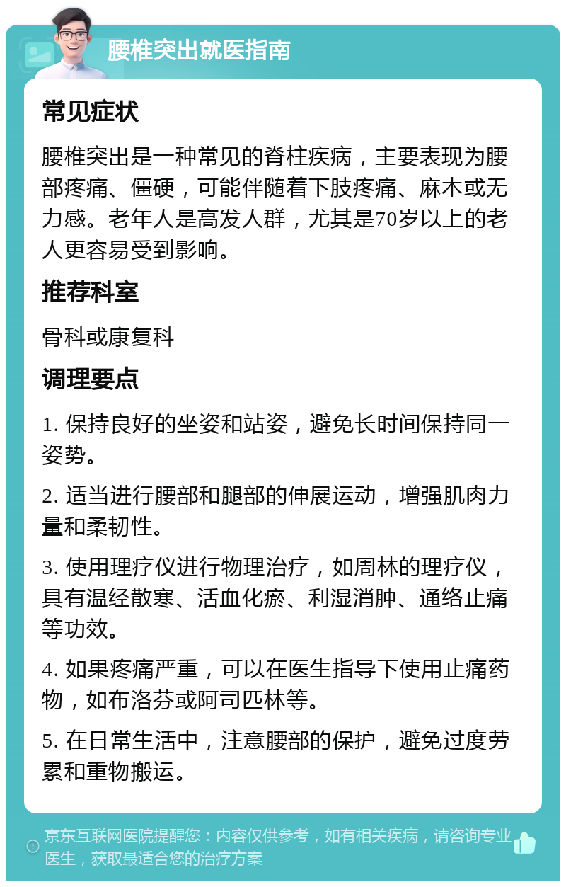 腰椎突出就医指南 常见症状 腰椎突出是一种常见的脊柱疾病，主要表现为腰部疼痛、僵硬，可能伴随着下肢疼痛、麻木或无力感。老年人是高发人群，尤其是70岁以上的老人更容易受到影响。 推荐科室 骨科或康复科 调理要点 1. 保持良好的坐姿和站姿，避免长时间保持同一姿势。 2. 适当进行腰部和腿部的伸展运动，增强肌肉力量和柔韧性。 3. 使用理疗仪进行物理治疗，如周林的理疗仪，具有温经散寒、活血化瘀、利湿消肿、通络止痛等功效。 4. 如果疼痛严重，可以在医生指导下使用止痛药物，如布洛芬或阿司匹林等。 5. 在日常生活中，注意腰部的保护，避免过度劳累和重物搬运。