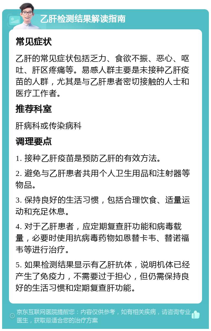 乙肝检测结果解读指南 常见症状 乙肝的常见症状包括乏力、食欲不振、恶心、呕吐、肝区疼痛等。易感人群主要是未接种乙肝疫苗的人群，尤其是与乙肝患者密切接触的人士和医疗工作者。 推荐科室 肝病科或传染病科 调理要点 1. 接种乙肝疫苗是预防乙肝的有效方法。 2. 避免与乙肝患者共用个人卫生用品和注射器等物品。 3. 保持良好的生活习惯，包括合理饮食、适量运动和充足休息。 4. 对于乙肝患者，应定期复查肝功能和病毒载量，必要时使用抗病毒药物如恩替卡韦、替诺福韦等进行治疗。 5. 如果检测结果显示有乙肝抗体，说明机体已经产生了免疫力，不需要过于担心，但仍需保持良好的生活习惯和定期复查肝功能。