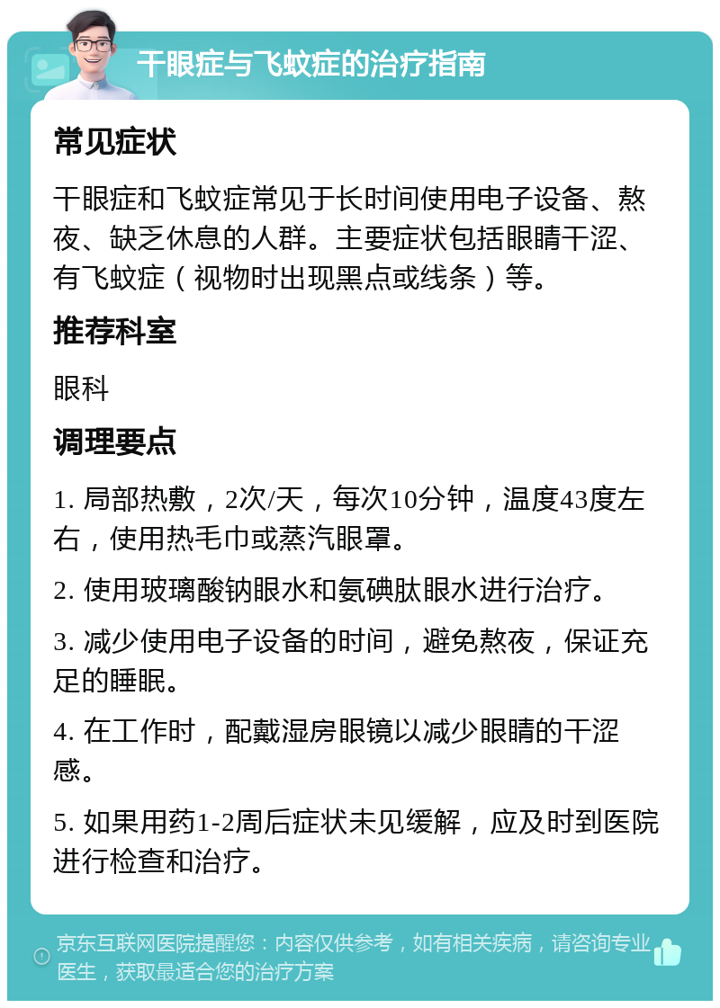 干眼症与飞蚊症的治疗指南 常见症状 干眼症和飞蚊症常见于长时间使用电子设备、熬夜、缺乏休息的人群。主要症状包括眼睛干涩、有飞蚊症（视物时出现黑点或线条）等。 推荐科室 眼科 调理要点 1. 局部热敷，2次/天，每次10分钟，温度43度左右，使用热毛巾或蒸汽眼罩。 2. 使用玻璃酸钠眼水和氨碘肽眼水进行治疗。 3. 减少使用电子设备的时间，避免熬夜，保证充足的睡眠。 4. 在工作时，配戴湿房眼镜以减少眼睛的干涩感。 5. 如果用药1-2周后症状未见缓解，应及时到医院进行检查和治疗。