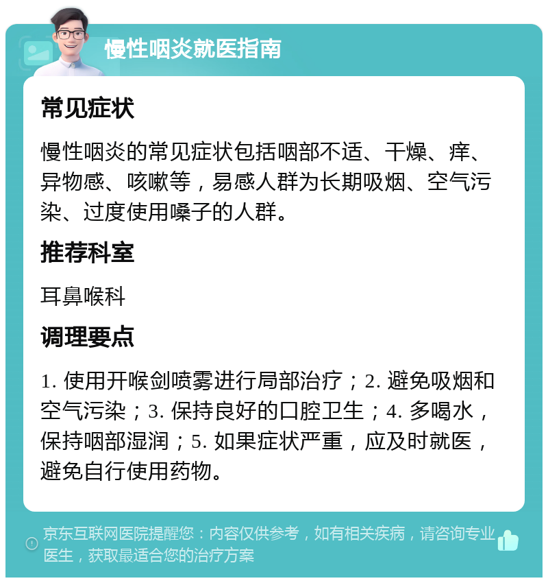 慢性咽炎就医指南 常见症状 慢性咽炎的常见症状包括咽部不适、干燥、痒、异物感、咳嗽等，易感人群为长期吸烟、空气污染、过度使用嗓子的人群。 推荐科室 耳鼻喉科 调理要点 1. 使用开喉剑喷雾进行局部治疗；2. 避免吸烟和空气污染；3. 保持良好的口腔卫生；4. 多喝水，保持咽部湿润；5. 如果症状严重，应及时就医，避免自行使用药物。