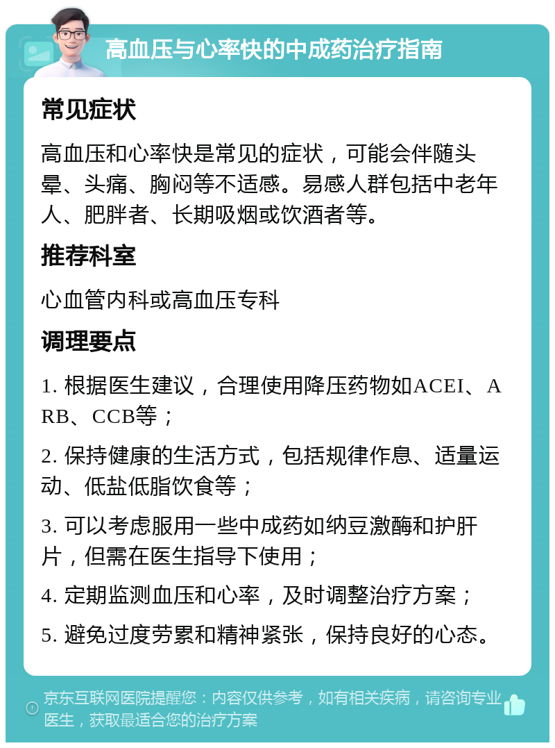 高血压与心率快的中成药治疗指南 常见症状 高血压和心率快是常见的症状，可能会伴随头晕、头痛、胸闷等不适感。易感人群包括中老年人、肥胖者、长期吸烟或饮酒者等。 推荐科室 心血管内科或高血压专科 调理要点 1. 根据医生建议，合理使用降压药物如ACEI、ARB、CCB等； 2. 保持健康的生活方式，包括规律作息、适量运动、低盐低脂饮食等； 3. 可以考虑服用一些中成药如纳豆激酶和护肝片，但需在医生指导下使用； 4. 定期监测血压和心率，及时调整治疗方案； 5. 避免过度劳累和精神紧张，保持良好的心态。