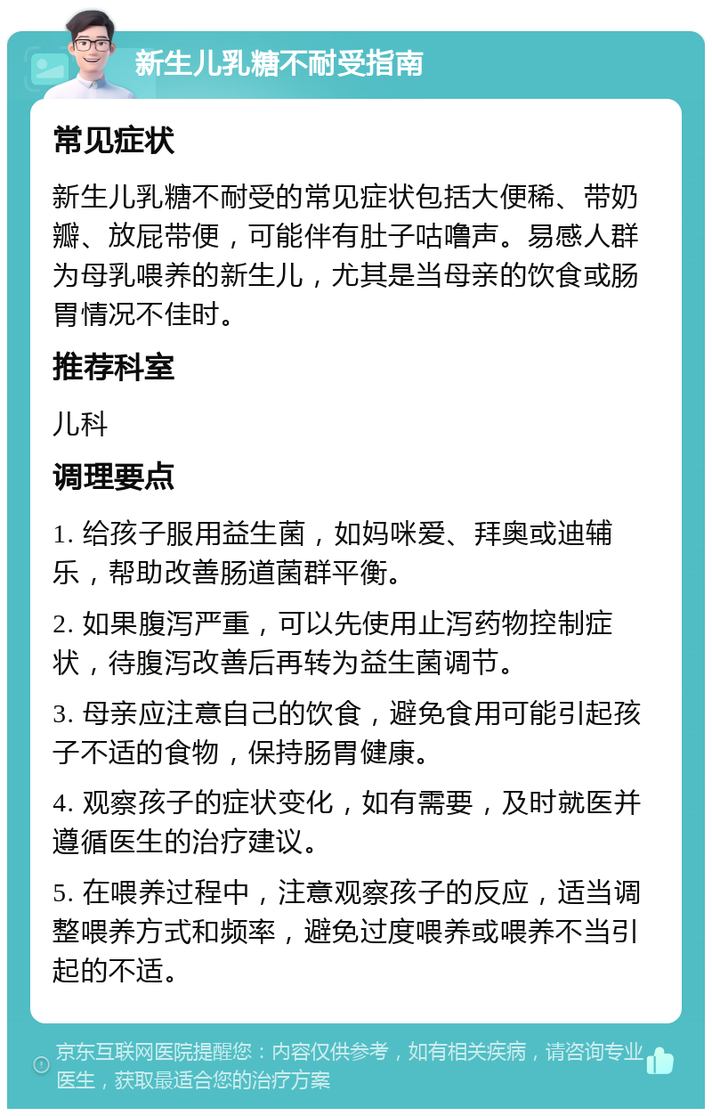 新生儿乳糖不耐受指南 常见症状 新生儿乳糖不耐受的常见症状包括大便稀、带奶瓣、放屁带便，可能伴有肚子咕噜声。易感人群为母乳喂养的新生儿，尤其是当母亲的饮食或肠胃情况不佳时。 推荐科室 儿科 调理要点 1. 给孩子服用益生菌，如妈咪爱、拜奥或迪辅乐，帮助改善肠道菌群平衡。 2. 如果腹泻严重，可以先使用止泻药物控制症状，待腹泻改善后再转为益生菌调节。 3. 母亲应注意自己的饮食，避免食用可能引起孩子不适的食物，保持肠胃健康。 4. 观察孩子的症状变化，如有需要，及时就医并遵循医生的治疗建议。 5. 在喂养过程中，注意观察孩子的反应，适当调整喂养方式和频率，避免过度喂养或喂养不当引起的不适。