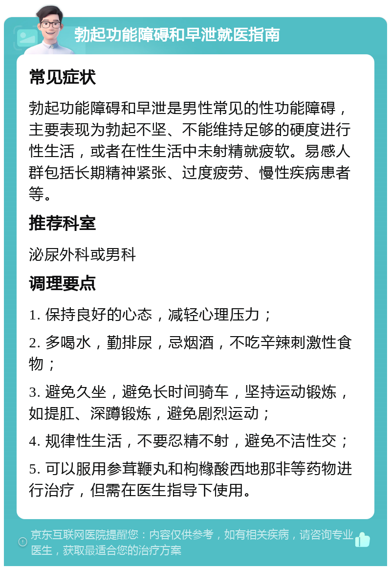 勃起功能障碍和早泄就医指南 常见症状 勃起功能障碍和早泄是男性常见的性功能障碍，主要表现为勃起不坚、不能维持足够的硬度进行性生活，或者在性生活中未射精就疲软。易感人群包括长期精神紧张、过度疲劳、慢性疾病患者等。 推荐科室 泌尿外科或男科 调理要点 1. 保持良好的心态，减轻心理压力； 2. 多喝水，勤排尿，忌烟酒，不吃辛辣刺激性食物； 3. 避免久坐，避免长时间骑车，坚持运动锻炼，如提肛、深蹲锻炼，避免剧烈运动； 4. 规律性生活，不要忍精不射，避免不洁性交； 5. 可以服用参茸鞭丸和枸橼酸西地那非等药物进行治疗，但需在医生指导下使用。