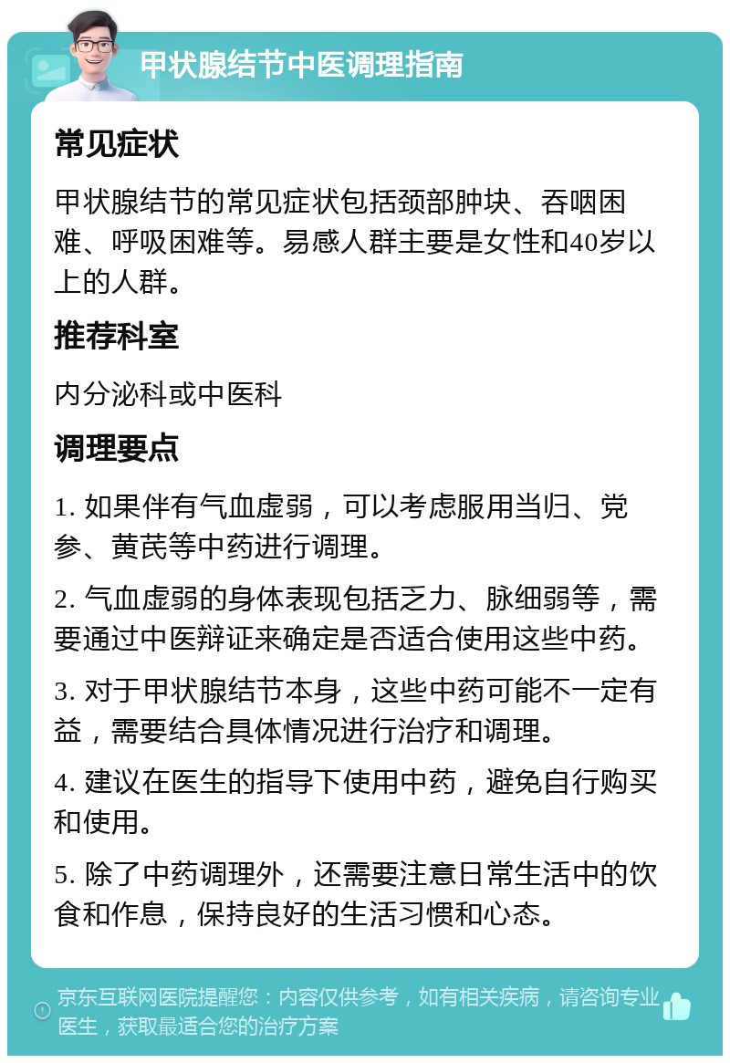 甲状腺结节中医调理指南 常见症状 甲状腺结节的常见症状包括颈部肿块、吞咽困难、呼吸困难等。易感人群主要是女性和40岁以上的人群。 推荐科室 内分泌科或中医科 调理要点 1. 如果伴有气血虚弱，可以考虑服用当归、党参、黄芪等中药进行调理。 2. 气血虚弱的身体表现包括乏力、脉细弱等，需要通过中医辩证来确定是否适合使用这些中药。 3. 对于甲状腺结节本身，这些中药可能不一定有益，需要结合具体情况进行治疗和调理。 4. 建议在医生的指导下使用中药，避免自行购买和使用。 5. 除了中药调理外，还需要注意日常生活中的饮食和作息，保持良好的生活习惯和心态。