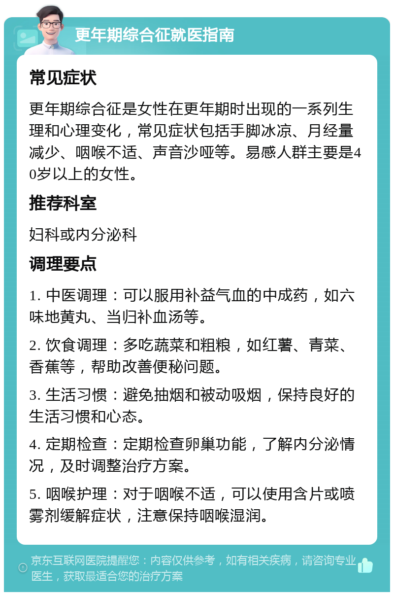 更年期综合征就医指南 常见症状 更年期综合征是女性在更年期时出现的一系列生理和心理变化，常见症状包括手脚冰凉、月经量减少、咽喉不适、声音沙哑等。易感人群主要是40岁以上的女性。 推荐科室 妇科或内分泌科 调理要点 1. 中医调理：可以服用补益气血的中成药，如六味地黄丸、当归补血汤等。 2. 饮食调理：多吃蔬菜和粗粮，如红薯、青菜、香蕉等，帮助改善便秘问题。 3. 生活习惯：避免抽烟和被动吸烟，保持良好的生活习惯和心态。 4. 定期检查：定期检查卵巢功能，了解内分泌情况，及时调整治疗方案。 5. 咽喉护理：对于咽喉不适，可以使用含片或喷雾剂缓解症状，注意保持咽喉湿润。