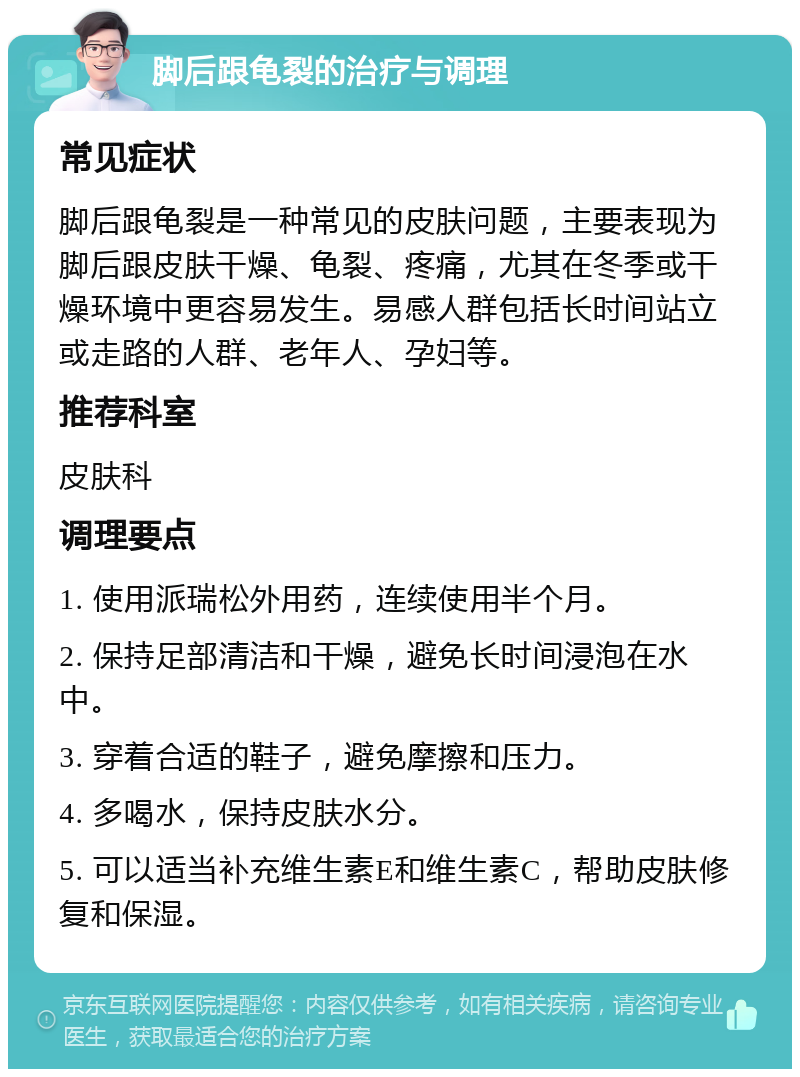 脚后跟龟裂的治疗与调理 常见症状 脚后跟龟裂是一种常见的皮肤问题，主要表现为脚后跟皮肤干燥、龟裂、疼痛，尤其在冬季或干燥环境中更容易发生。易感人群包括长时间站立或走路的人群、老年人、孕妇等。 推荐科室 皮肤科 调理要点 1. 使用派瑞松外用药，连续使用半个月。 2. 保持足部清洁和干燥，避免长时间浸泡在水中。 3. 穿着合适的鞋子，避免摩擦和压力。 4. 多喝水，保持皮肤水分。 5. 可以适当补充维生素E和维生素C，帮助皮肤修复和保湿。