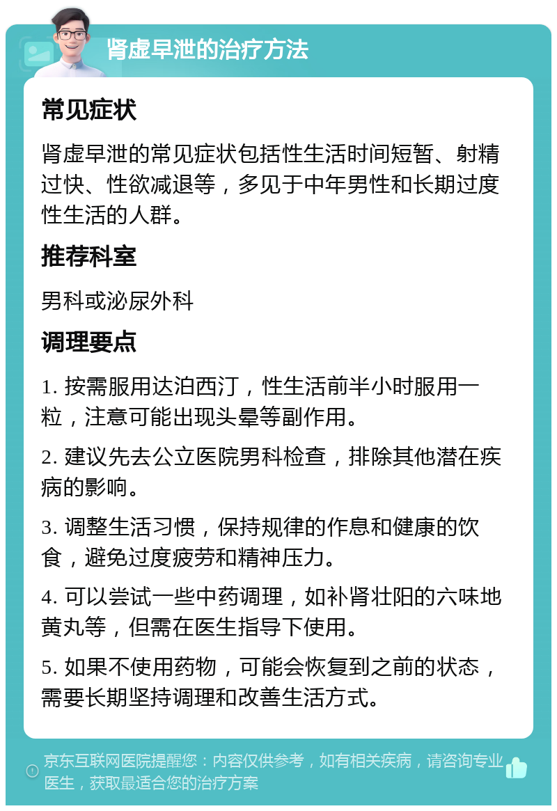 肾虚早泄的治疗方法 常见症状 肾虚早泄的常见症状包括性生活时间短暂、射精过快、性欲减退等，多见于中年男性和长期过度性生活的人群。 推荐科室 男科或泌尿外科 调理要点 1. 按需服用达泊西汀，性生活前半小时服用一粒，注意可能出现头晕等副作用。 2. 建议先去公立医院男科检查，排除其他潜在疾病的影响。 3. 调整生活习惯，保持规律的作息和健康的饮食，避免过度疲劳和精神压力。 4. 可以尝试一些中药调理，如补肾壮阳的六味地黄丸等，但需在医生指导下使用。 5. 如果不使用药物，可能会恢复到之前的状态，需要长期坚持调理和改善生活方式。