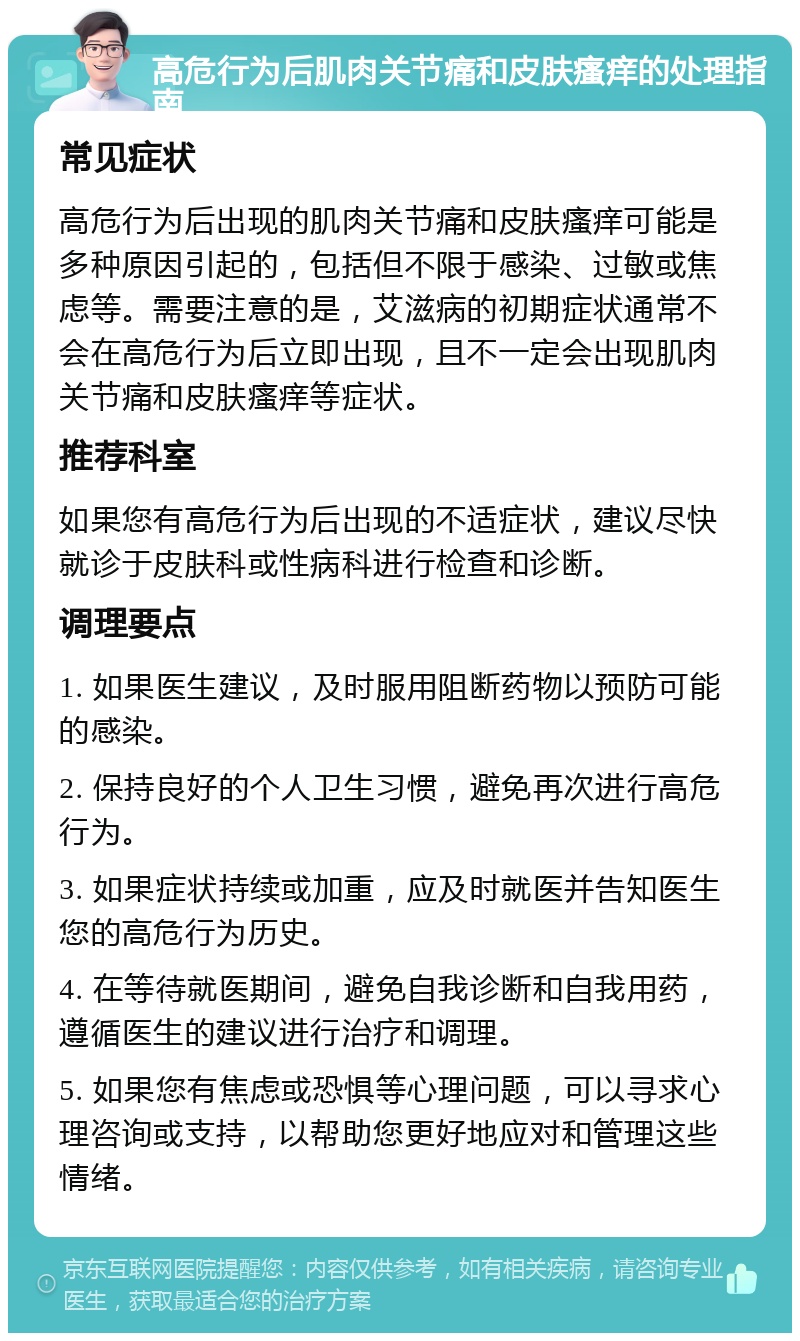 高危行为后肌肉关节痛和皮肤瘙痒的处理指南 常见症状 高危行为后出现的肌肉关节痛和皮肤瘙痒可能是多种原因引起的，包括但不限于感染、过敏或焦虑等。需要注意的是，艾滋病的初期症状通常不会在高危行为后立即出现，且不一定会出现肌肉关节痛和皮肤瘙痒等症状。 推荐科室 如果您有高危行为后出现的不适症状，建议尽快就诊于皮肤科或性病科进行检查和诊断。 调理要点 1. 如果医生建议，及时服用阻断药物以预防可能的感染。 2. 保持良好的个人卫生习惯，避免再次进行高危行为。 3. 如果症状持续或加重，应及时就医并告知医生您的高危行为历史。 4. 在等待就医期间，避免自我诊断和自我用药，遵循医生的建议进行治疗和调理。 5. 如果您有焦虑或恐惧等心理问题，可以寻求心理咨询或支持，以帮助您更好地应对和管理这些情绪。