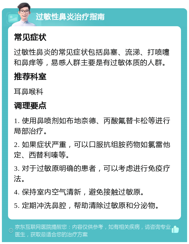 过敏性鼻炎治疗指南 常见症状 过敏性鼻炎的常见症状包括鼻塞、流涕、打喷嚏和鼻痒等，易感人群主要是有过敏体质的人群。 推荐科室 耳鼻喉科 调理要点 1. 使用鼻喷剂如布地奈德、丙酸氟替卡松等进行局部治疗。 2. 如果症状严重，可以口服抗组胺药物如氯雷他定、西替利嗪等。 3. 对于过敏原明确的患者，可以考虑进行免疫疗法。 4. 保持室内空气清新，避免接触过敏原。 5. 定期冲洗鼻腔，帮助清除过敏原和分泌物。