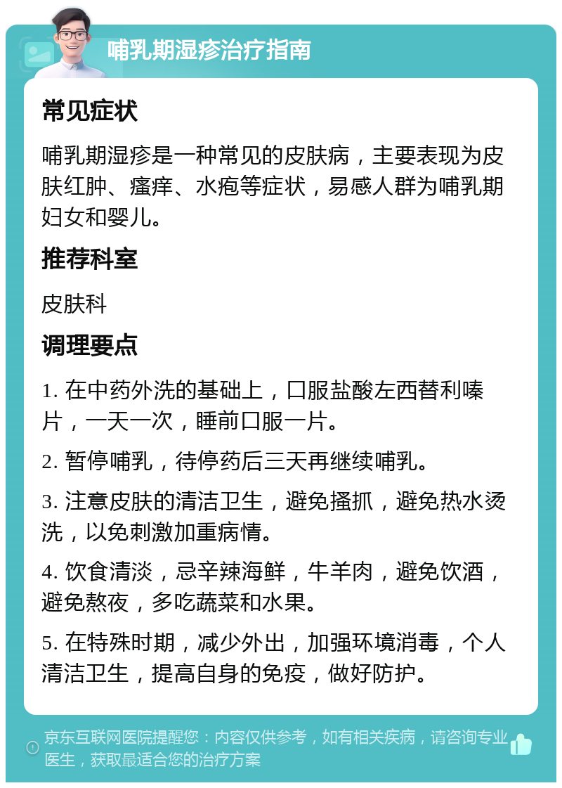 哺乳期湿疹治疗指南 常见症状 哺乳期湿疹是一种常见的皮肤病，主要表现为皮肤红肿、瘙痒、水疱等症状，易感人群为哺乳期妇女和婴儿。 推荐科室 皮肤科 调理要点 1. 在中药外洗的基础上，口服盐酸左西替利嗪片，一天一次，睡前口服一片。 2. 暂停哺乳，待停药后三天再继续哺乳。 3. 注意皮肤的清洁卫生，避免搔抓，避免热水烫洗，以免刺激加重病情。 4. 饮食清淡，忌辛辣海鲜，牛羊肉，避免饮酒，避免熬夜，多吃蔬菜和水果。 5. 在特殊时期，减少外出，加强环境消毒，个人清洁卫生，提高自身的免疫，做好防护。