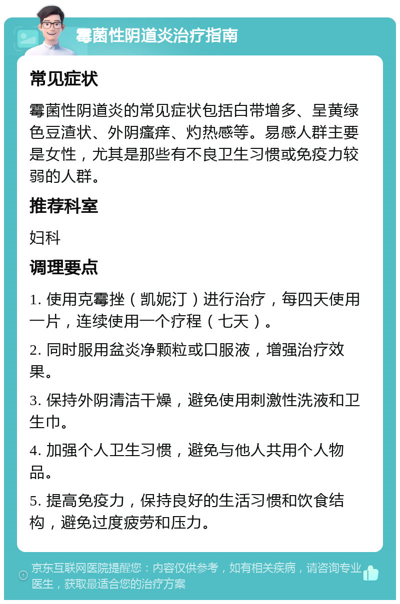 霉菌性阴道炎治疗指南 常见症状 霉菌性阴道炎的常见症状包括白带增多、呈黄绿色豆渣状、外阴瘙痒、灼热感等。易感人群主要是女性，尤其是那些有不良卫生习惯或免疫力较弱的人群。 推荐科室 妇科 调理要点 1. 使用克霉挫（凯妮汀）进行治疗，每四天使用一片，连续使用一个疗程（七天）。 2. 同时服用盆炎净颗粒或口服液，增强治疗效果。 3. 保持外阴清洁干燥，避免使用刺激性洗液和卫生巾。 4. 加强个人卫生习惯，避免与他人共用个人物品。 5. 提高免疫力，保持良好的生活习惯和饮食结构，避免过度疲劳和压力。