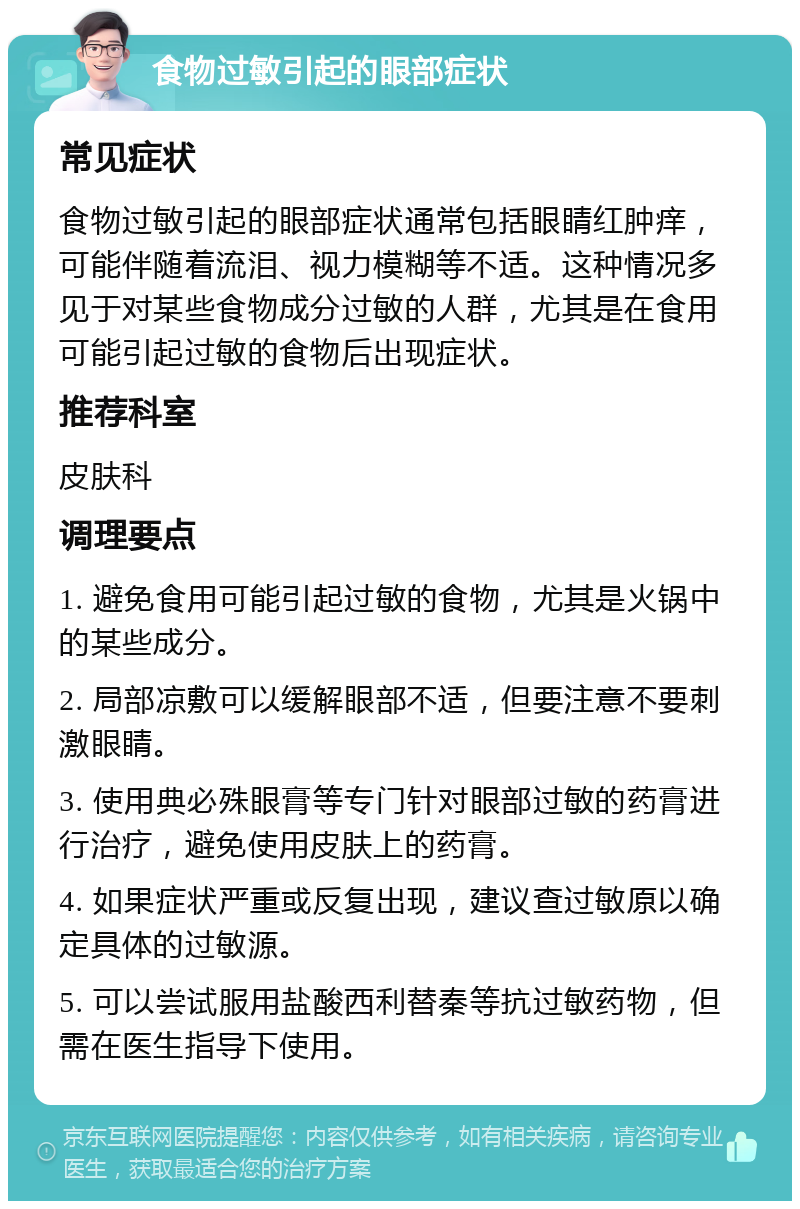 食物过敏引起的眼部症状 常见症状 食物过敏引起的眼部症状通常包括眼睛红肿痒，可能伴随着流泪、视力模糊等不适。这种情况多见于对某些食物成分过敏的人群，尤其是在食用可能引起过敏的食物后出现症状。 推荐科室 皮肤科 调理要点 1. 避免食用可能引起过敏的食物，尤其是火锅中的某些成分。 2. 局部凉敷可以缓解眼部不适，但要注意不要刺激眼睛。 3. 使用典必殊眼膏等专门针对眼部过敏的药膏进行治疗，避免使用皮肤上的药膏。 4. 如果症状严重或反复出现，建议查过敏原以确定具体的过敏源。 5. 可以尝试服用盐酸西利替秦等抗过敏药物，但需在医生指导下使用。