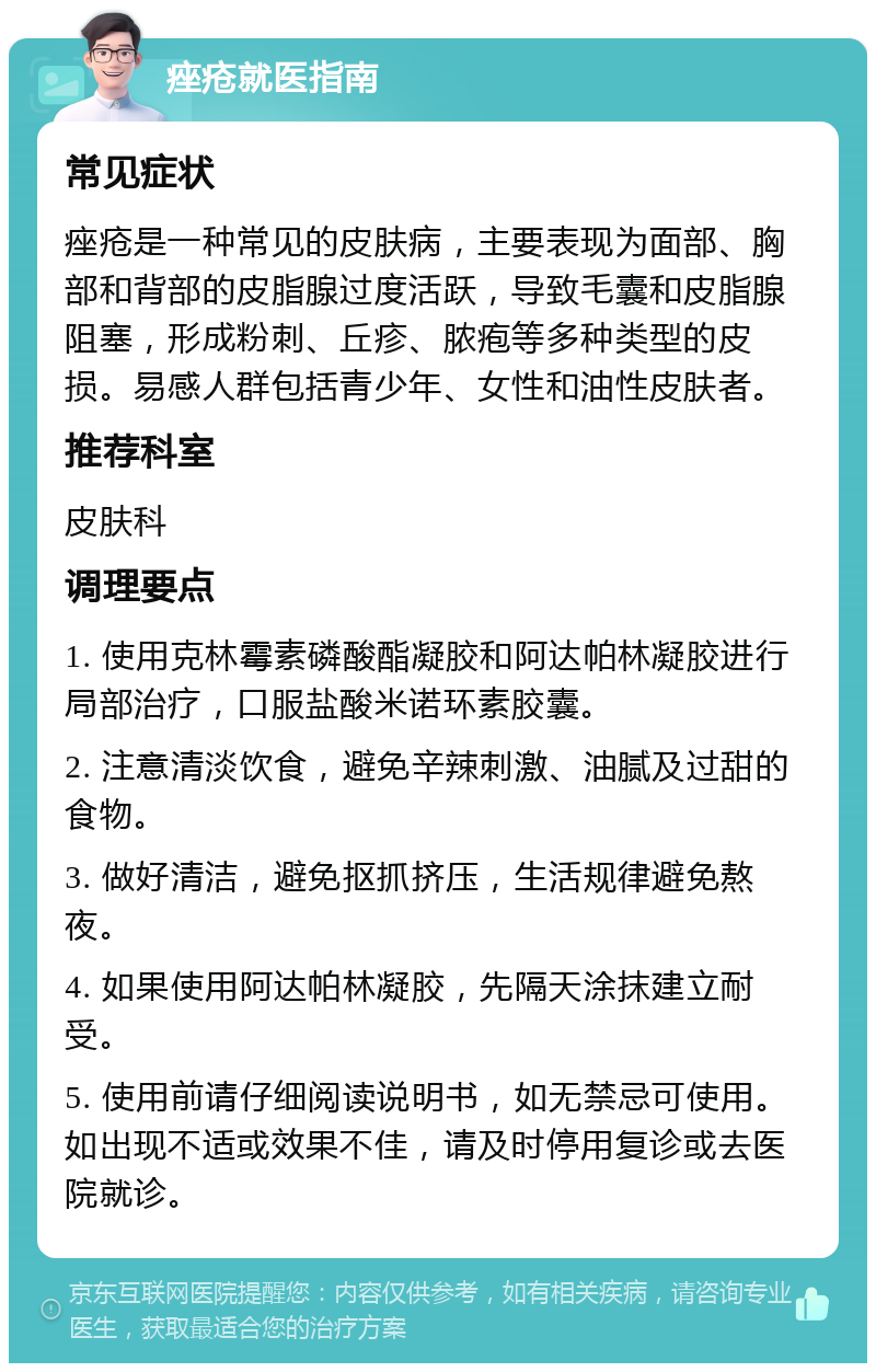 痤疮就医指南 常见症状 痤疮是一种常见的皮肤病，主要表现为面部、胸部和背部的皮脂腺过度活跃，导致毛囊和皮脂腺阻塞，形成粉刺、丘疹、脓疱等多种类型的皮损。易感人群包括青少年、女性和油性皮肤者。 推荐科室 皮肤科 调理要点 1. 使用克林霉素磷酸酯凝胶和阿达帕林凝胶进行局部治疗，口服盐酸米诺环素胶囊。 2. 注意清淡饮食，避免辛辣刺激、油腻及过甜的食物。 3. 做好清洁，避免抠抓挤压，生活规律避免熬夜。 4. 如果使用阿达帕林凝胶，先隔天涂抹建立耐受。 5. 使用前请仔细阅读说明书，如无禁忌可使用。如出现不适或效果不佳，请及时停用复诊或去医院就诊。