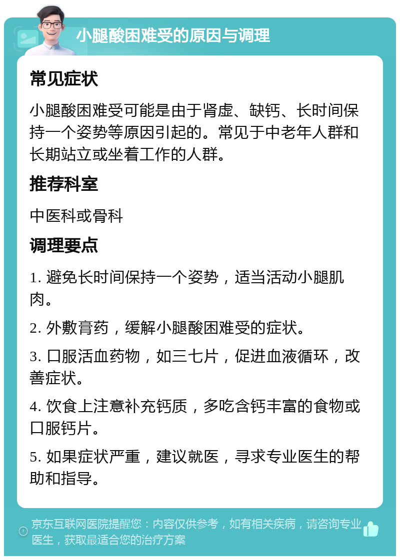 小腿酸困难受的原因与调理 常见症状 小腿酸困难受可能是由于肾虚、缺钙、长时间保持一个姿势等原因引起的。常见于中老年人群和长期站立或坐着工作的人群。 推荐科室 中医科或骨科 调理要点 1. 避免长时间保持一个姿势，适当活动小腿肌肉。 2. 外敷膏药，缓解小腿酸困难受的症状。 3. 口服活血药物，如三七片，促进血液循环，改善症状。 4. 饮食上注意补充钙质，多吃含钙丰富的食物或口服钙片。 5. 如果症状严重，建议就医，寻求专业医生的帮助和指导。