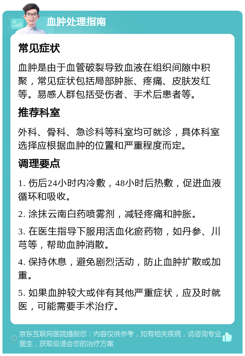 血肿处理指南 常见症状 血肿是由于血管破裂导致血液在组织间隙中积聚，常见症状包括局部肿胀、疼痛、皮肤发红等。易感人群包括受伤者、手术后患者等。 推荐科室 外科、骨科、急诊科等科室均可就诊，具体科室选择应根据血肿的位置和严重程度而定。 调理要点 1. 伤后24小时内冷敷，48小时后热敷，促进血液循环和吸收。 2. 涂抹云南白药喷雾剂，减轻疼痛和肿胀。 3. 在医生指导下服用活血化瘀药物，如丹参、川芎等，帮助血肿消散。 4. 保持休息，避免剧烈活动，防止血肿扩散或加重。 5. 如果血肿较大或伴有其他严重症状，应及时就医，可能需要手术治疗。