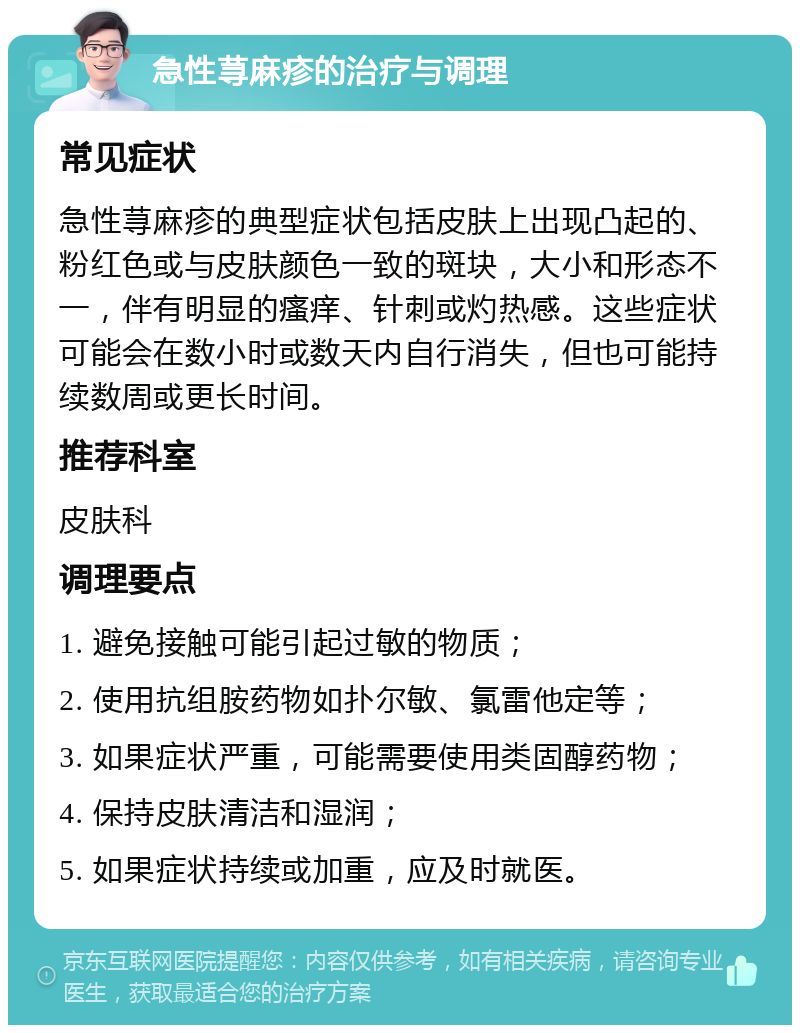 急性荨麻疹的治疗与调理 常见症状 急性荨麻疹的典型症状包括皮肤上出现凸起的、粉红色或与皮肤颜色一致的斑块，大小和形态不一，伴有明显的瘙痒、针刺或灼热感。这些症状可能会在数小时或数天内自行消失，但也可能持续数周或更长时间。 推荐科室 皮肤科 调理要点 1. 避免接触可能引起过敏的物质； 2. 使用抗组胺药物如扑尔敏、氯雷他定等； 3. 如果症状严重，可能需要使用类固醇药物； 4. 保持皮肤清洁和湿润； 5. 如果症状持续或加重，应及时就医。