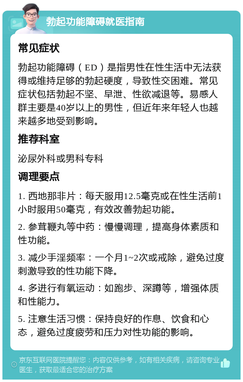 勃起功能障碍就医指南 常见症状 勃起功能障碍（ED）是指男性在性生活中无法获得或维持足够的勃起硬度，导致性交困难。常见症状包括勃起不坚、早泄、性欲减退等。易感人群主要是40岁以上的男性，但近年来年轻人也越来越多地受到影响。 推荐科室 泌尿外科或男科专科 调理要点 1. 西地那非片：每天服用12.5毫克或在性生活前1小时服用50毫克，有效改善勃起功能。 2. 参茸鞭丸等中药：慢慢调理，提高身体素质和性功能。 3. 减少手淫频率：一个月1~2次或戒除，避免过度刺激导致的性功能下降。 4. 多进行有氧运动：如跑步、深蹲等，增强体质和性能力。 5. 注意生活习惯：保持良好的作息、饮食和心态，避免过度疲劳和压力对性功能的影响。