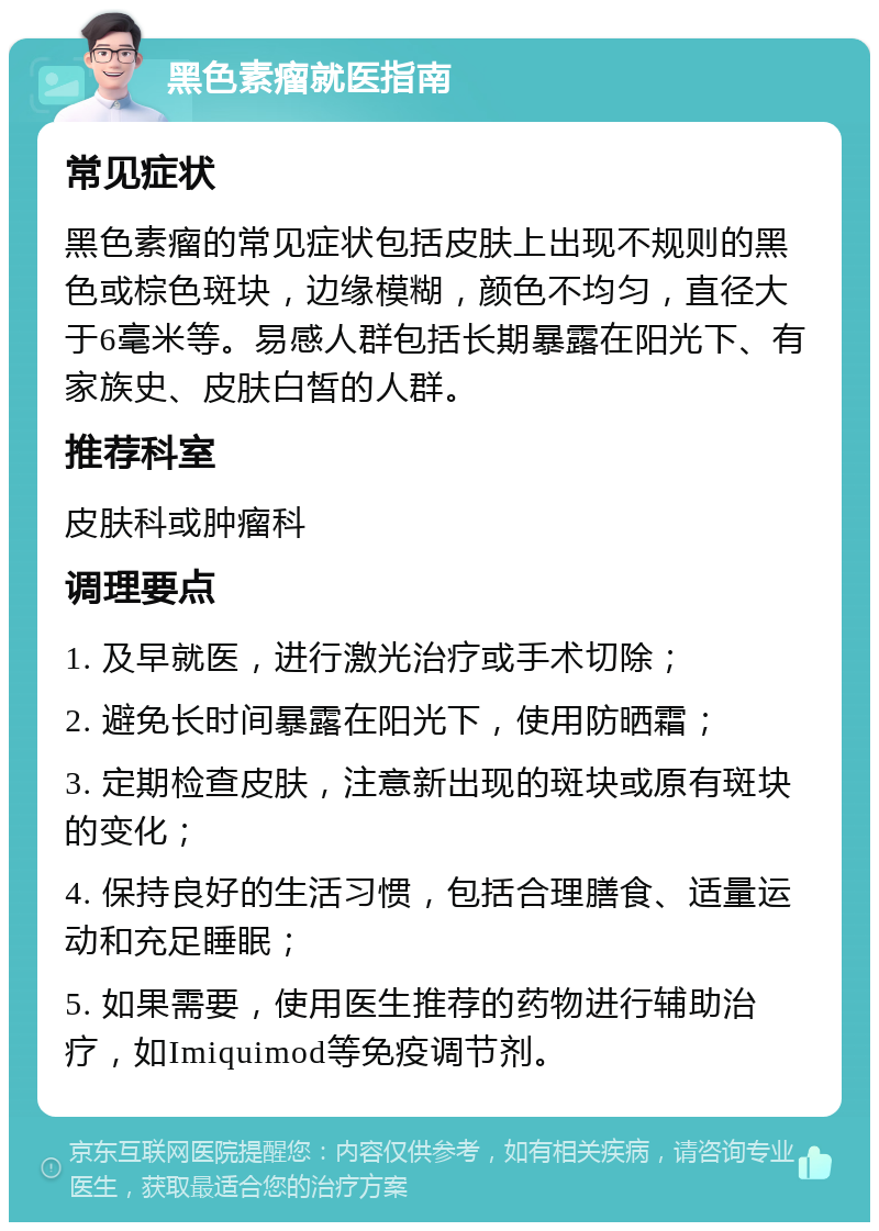 黑色素瘤就医指南 常见症状 黑色素瘤的常见症状包括皮肤上出现不规则的黑色或棕色斑块，边缘模糊，颜色不均匀，直径大于6毫米等。易感人群包括长期暴露在阳光下、有家族史、皮肤白皙的人群。 推荐科室 皮肤科或肿瘤科 调理要点 1. 及早就医，进行激光治疗或手术切除； 2. 避免长时间暴露在阳光下，使用防晒霜； 3. 定期检查皮肤，注意新出现的斑块或原有斑块的变化； 4. 保持良好的生活习惯，包括合理膳食、适量运动和充足睡眠； 5. 如果需要，使用医生推荐的药物进行辅助治疗，如Imiquimod等免疫调节剂。