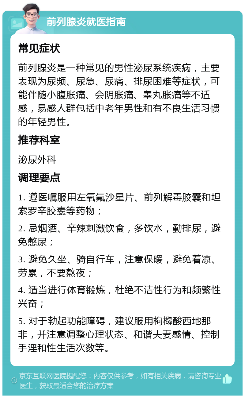 前列腺炎就医指南 常见症状 前列腺炎是一种常见的男性泌尿系统疾病，主要表现为尿频、尿急、尿痛、排尿困难等症状，可能伴随小腹胀痛、会阴胀痛、睾丸胀痛等不适感，易感人群包括中老年男性和有不良生活习惯的年轻男性。 推荐科室 泌尿外科 调理要点 1. 遵医嘱服用左氧氟沙星片、前列解毒胶囊和坦索罗辛胶囊等药物； 2. 忌烟酒、辛辣刺激饮食，多饮水，勤排尿，避免憋尿； 3. 避免久坐、骑自行车，注意保暖，避免着凉、劳累，不要熬夜； 4. 适当进行体育锻炼，杜绝不洁性行为和频繁性兴奋； 5. 对于勃起功能障碍，建议服用枸橼酸西地那非，并注意调整心理状态、和谐夫妻感情、控制手淫和性生活次数等。