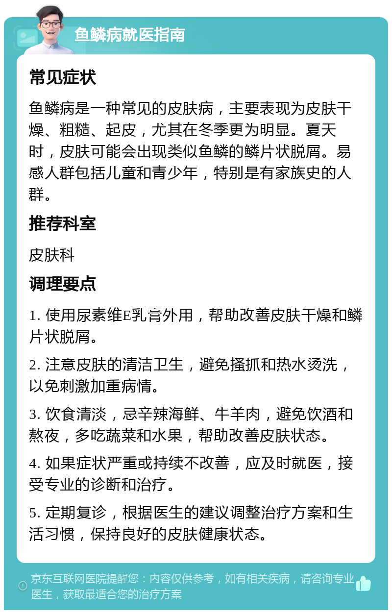 鱼鳞病就医指南 常见症状 鱼鳞病是一种常见的皮肤病，主要表现为皮肤干燥、粗糙、起皮，尤其在冬季更为明显。夏天时，皮肤可能会出现类似鱼鳞的鳞片状脱屑。易感人群包括儿童和青少年，特别是有家族史的人群。 推荐科室 皮肤科 调理要点 1. 使用尿素维E乳膏外用，帮助改善皮肤干燥和鳞片状脱屑。 2. 注意皮肤的清洁卫生，避免搔抓和热水烫洗，以免刺激加重病情。 3. 饮食清淡，忌辛辣海鲜、牛羊肉，避免饮酒和熬夜，多吃蔬菜和水果，帮助改善皮肤状态。 4. 如果症状严重或持续不改善，应及时就医，接受专业的诊断和治疗。 5. 定期复诊，根据医生的建议调整治疗方案和生活习惯，保持良好的皮肤健康状态。