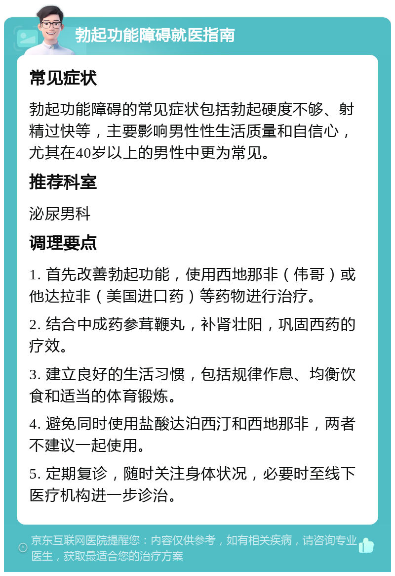 勃起功能障碍就医指南 常见症状 勃起功能障碍的常见症状包括勃起硬度不够、射精过快等，主要影响男性性生活质量和自信心，尤其在40岁以上的男性中更为常见。 推荐科室 泌尿男科 调理要点 1. 首先改善勃起功能，使用西地那非（伟哥）或他达拉非（美国进口药）等药物进行治疗。 2. 结合中成药参茸鞭丸，补肾壮阳，巩固西药的疗效。 3. 建立良好的生活习惯，包括规律作息、均衡饮食和适当的体育锻炼。 4. 避免同时使用盐酸达泊西汀和西地那非，两者不建议一起使用。 5. 定期复诊，随时关注身体状况，必要时至线下医疗机构进一步诊治。