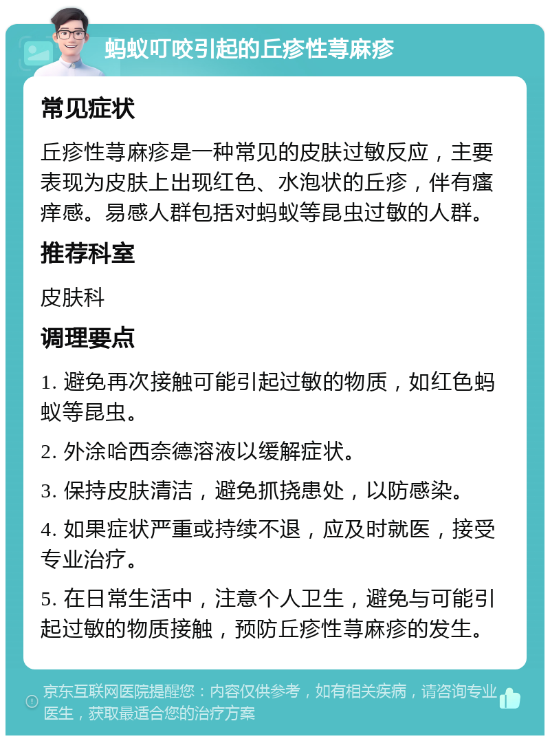 蚂蚁叮咬引起的丘疹性荨麻疹 常见症状 丘疹性荨麻疹是一种常见的皮肤过敏反应，主要表现为皮肤上出现红色、水泡状的丘疹，伴有瘙痒感。易感人群包括对蚂蚁等昆虫过敏的人群。 推荐科室 皮肤科 调理要点 1. 避免再次接触可能引起过敏的物质，如红色蚂蚁等昆虫。 2. 外涂哈西奈德溶液以缓解症状。 3. 保持皮肤清洁，避免抓挠患处，以防感染。 4. 如果症状严重或持续不退，应及时就医，接受专业治疗。 5. 在日常生活中，注意个人卫生，避免与可能引起过敏的物质接触，预防丘疹性荨麻疹的发生。