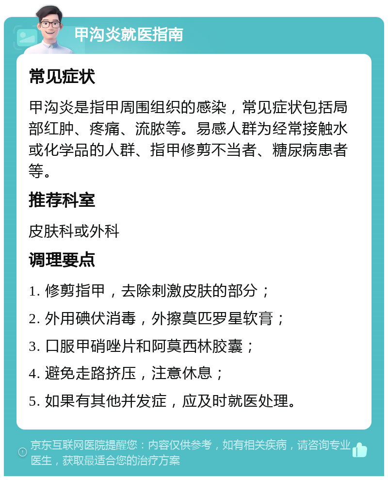 甲沟炎就医指南 常见症状 甲沟炎是指甲周围组织的感染，常见症状包括局部红肿、疼痛、流脓等。易感人群为经常接触水或化学品的人群、指甲修剪不当者、糖尿病患者等。 推荐科室 皮肤科或外科 调理要点 1. 修剪指甲，去除刺激皮肤的部分； 2. 外用碘伏消毒，外擦莫匹罗星软膏； 3. 口服甲硝唑片和阿莫西林胶囊； 4. 避免走路挤压，注意休息； 5. 如果有其他并发症，应及时就医处理。