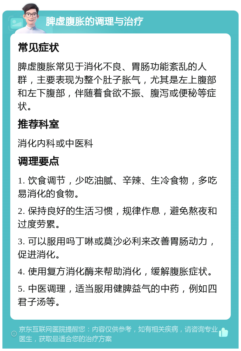 脾虚腹胀的调理与治疗 常见症状 脾虚腹胀常见于消化不良、胃肠功能紊乱的人群，主要表现为整个肚子胀气，尤其是左上腹部和左下腹部，伴随着食欲不振、腹泻或便秘等症状。 推荐科室 消化内科或中医科 调理要点 1. 饮食调节，少吃油腻、辛辣、生冷食物，多吃易消化的食物。 2. 保持良好的生活习惯，规律作息，避免熬夜和过度劳累。 3. 可以服用吗丁啉或莫沙必利来改善胃肠动力，促进消化。 4. 使用复方消化酶来帮助消化，缓解腹胀症状。 5. 中医调理，适当服用健脾益气的中药，例如四君子汤等。