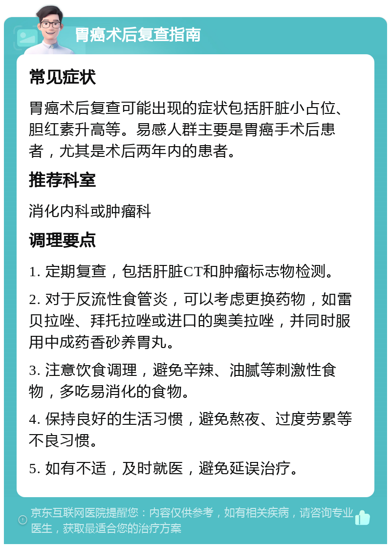 胃癌术后复查指南 常见症状 胃癌术后复查可能出现的症状包括肝脏小占位、胆红素升高等。易感人群主要是胃癌手术后患者，尤其是术后两年内的患者。 推荐科室 消化内科或肿瘤科 调理要点 1. 定期复查，包括肝脏CT和肿瘤标志物检测。 2. 对于反流性食管炎，可以考虑更换药物，如雷贝拉唑、拜托拉唑或进口的奥美拉唑，并同时服用中成药香砂养胃丸。 3. 注意饮食调理，避免辛辣、油腻等刺激性食物，多吃易消化的食物。 4. 保持良好的生活习惯，避免熬夜、过度劳累等不良习惯。 5. 如有不适，及时就医，避免延误治疗。