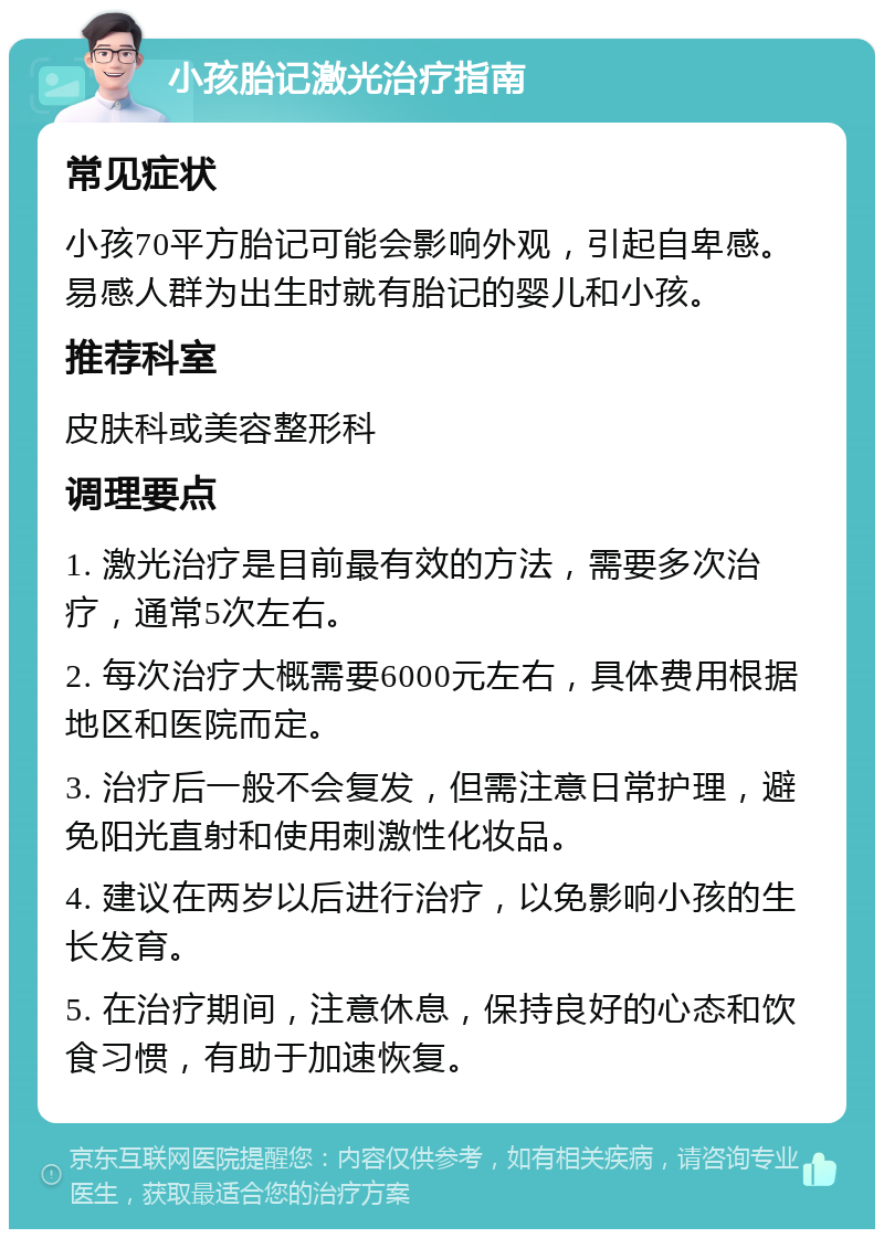 小孩胎记激光治疗指南 常见症状 小孩70平方胎记可能会影响外观，引起自卑感。易感人群为出生时就有胎记的婴儿和小孩。 推荐科室 皮肤科或美容整形科 调理要点 1. 激光治疗是目前最有效的方法，需要多次治疗，通常5次左右。 2. 每次治疗大概需要6000元左右，具体费用根据地区和医院而定。 3. 治疗后一般不会复发，但需注意日常护理，避免阳光直射和使用刺激性化妆品。 4. 建议在两岁以后进行治疗，以免影响小孩的生长发育。 5. 在治疗期间，注意休息，保持良好的心态和饮食习惯，有助于加速恢复。